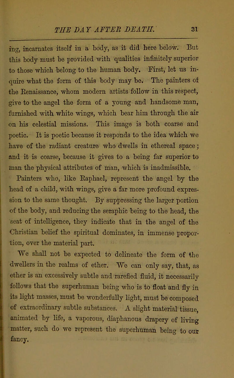 ing, incarnates itself in a body, as it did here below. But this body must be provided witb qualities infinitely superior to those Avbicb belong to tbe human body. First, let us in- quire what the form of this body may be. The painters of the Eenaissance, whom modern artists follow in this respect, give to the angel the form of a young and handsome man, furnished with white wings, which bear him through the air on his celestial missions. This image is both coarse and poetic. It is poetic because it responds to the idea which wo have of the radiant creature who dwells in ethereal space; and it is coarse, because it gives to a being far superior to man the physical attributes of man, which is inadmissible. Painters who, like Eaphael, represent the angel by the head of a child, with wings, give a far more profound expres- sion to the same thought. By suppressing the larger portion of the body, and reducing the seraphic being to the head, the seat of intelligence, they indicate that in the angel of the Christian belief the spiritual dominates, in immense propor- tion, over the material part. We shall not be expected to delineate the form of the dwellers in the realms of ether. We can only say, that, as ether is an excessively subtle and rarefied fluid, it necessarily follows that the superhuman being who is to float and fly in its light masses, must be wonderfully light, must be composed of exti-aordinary subtle substances. A slight material tissue, animated by life, a vaporous, diaphanous drapery of living matter, such do we represent the superhuman being to our fancy.