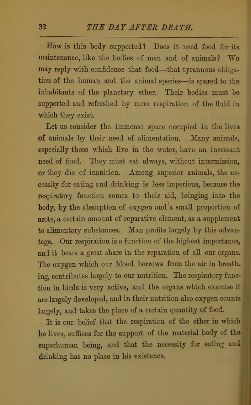 How is this body supported 1 Does it need food for its maintenance, like the bodies of men and of animals? Wo may reply with confidence that food—that tyrannous obliga- tion of the human and the animal species—is spared to the inhabitants of the planetary ether. Their bodies must be supported and refreshed by mere respiration of the fluid in which they exist. Let us consider the immense space occupied in the lives of animals by their need of alimentation. Many animals, especially those which live in the water, have an incessant need of food. They must eat always, without intermission, or they die of inanition. Among superior animals, the ne- cessity for eating and drinking is less imperious, because the respiratory function comes to their aid, bringing into the body, by the absorption of oxygen and'a small proportion of azote, a certain amount of reparative element, as a supplement to alimentary substances. Man profits largely by this advan- tage. Our respiration is a function of the highest importance, and it bears a great share in the reparation of all our organs. The oxygen which our blood borrows from the air in breath, ing, contributes largely to our nutrition. The respiratory func- tion in birds is very active, and the organs which exercise it are largely developed, and in their nutrition also oxygen counts largely, and takes the place of a certain quantity of food. It is our belief that the respiration of the ether in which he lives, suffices for the support of the material body of the superhuman being, and that the necessity for eating and drinliing has no place in his existence.