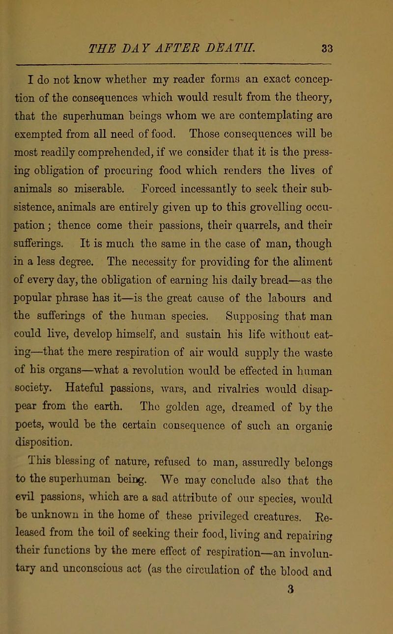 I do not know whether my reader forms an exact concep- tion of the consequences which would result from the theory, that the superhuman beings whom we are contemplating are exempted from all need of food. Those consequences will he most readily comprehended, if we consider that it is the press- ing obligation of procuring food which renders the lives of animals so miserable. Forced incessantly to seek their sub- sistence, animals are entirely given up to this grovelling occu- pation ; thence come their passions, their quarrels, and their sufferings. It is much the same in the case of man, though in a less degree. The necessity for providing for the aliment of every day, the obligation of earning his daily bread—as the popular phrase has it—is the great cause of the labours and the sufferings of the human species. Supposing that man could live, develop himself, and sustain his life without eat- ing—that the mere respiration of air would supply the waste of his organs—what a revolution would be effected in human society. Hateful passions, Avars, and rivalries would disap- pear from the earth. The golden age, dreamed of by the poets, would be the certain consequence of such an organic disposition. 1 his blessing of nature, refused to man, assuredly belongs to the superhuman being. We may conclude also that the evil passions, which are a sad attribute of our species, Avould be unknown in the home of these privileged creatures. Ee- leased from the tod of seeking their food, living and repairing their functions by the mere effect of respiration—an involun- tary and unconscious act (as the circulation of the blood and 3