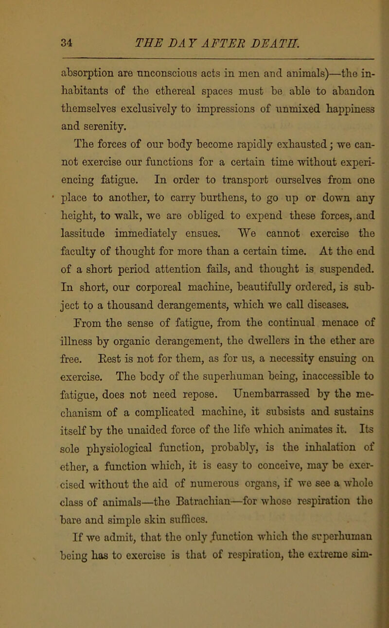 absorption are unconscious acts in men and animals)—the in- habitants of the ethereal spaces must be able to abandon themselves exclusively to impressions of unmixed happiness and serenity. The forces of our body become rapidly exhausted; we can- not exercise our functions for a certain time without experi- encing fatigue. In order to transport ourselves from one • place to another, to carry burthens, to go up or down any height, to walk, we are obliged to expend these forces, , and lassitude immediately ensues. We cannot exercise the faculty of thought for more than a certain time. At the end of a short period attention fails, and thought is suspended. In short, our corporeal machine, beautifully ordered, is sub- ject to a thousand derangements, which we call diseases. From the sense of fatigue, from the continual menace of illness by organic derangement, the dwellers in the ether are free. Eest is not for them, as for us, a necessity ensuing on exercise. The body of the superhuman being, inaccessible to fatigue, does not need repose. Unembarrassed by the me- chanism of a complicated machine, it subsists and sustains itself by the unaided force of the life which animates it. Its sole physiological function, probably, is the inhalation of ether, a function which, it is easy to conceive, may be exer- cised without the aid of numerous organs, if we see a whole class of animals—the Batrachian—for whose respiration the bare and simple skin suffices. If we admit, that the only function which the superhuman being has to exorcise is that of respiration, the extreme sim-