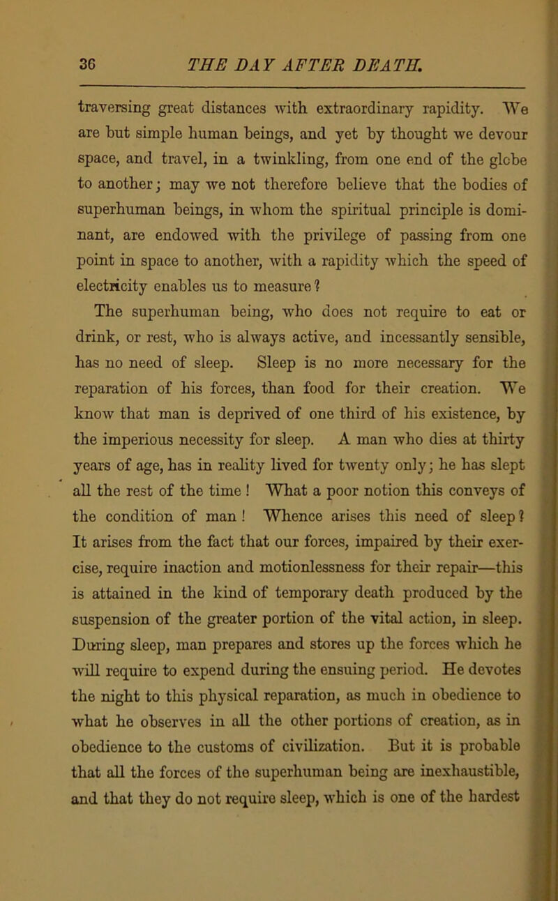 traversing great distances with extraordinary rapidity. We are but simple human beings, and yet by thought we devour space, and travel, in a twinkling, from one end of the glebe to another j may we not therefore believe that the bodies of superhuman beings, in whom the spiritual principle is domi- nant, are endowed with the privilege of passing from one point in space to another, with a rapidity which the speed of electricity enables us to measure % The superhuman being, who does not require to eat or drink, or rest, who is always active, and incessantly sensible, has no need of sleep. Sleep is no more necessary for the reparation of his forces, than food for their creation. We knoAV that man is deprived of one third of his existence, by the imperious necessity for sleep. A man who dies at thirty years of age, has in reality lived for twenty only; he has slept all the rest of the time ! What a poor notion this conveys of the condition of man! Whence arises this need of sleep ? It arises from the fact that our forces, impaired by their exer- cise, require inaction and motionlessness for their repair—this is attained in the kind of temporary death produced by the suspension of the greater portion of the vital action, in sleep. During sleep, man prepares and stores up the forces which he AviU require to expend during the ensuing period. He devotes the night to this physical reparation, as much in obedience to what he observes in all the other portions of creation, as in obedience to the customs of civilization. But it is probable that all the forces of the superhuman being are inexhaustible, and that they do not require sleep, w’hich is one of the hardest