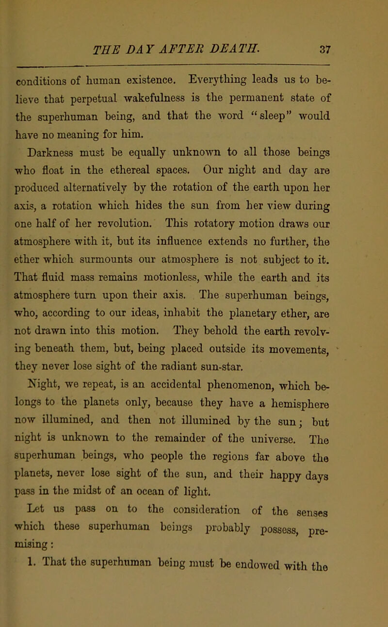 conditions of liuman existence. Everything leads us to be- lieve that perpetual -wakefulness is the permanent state of the superhuman being, and that the word “sleep” would have no meaning for him. Darkness must he equally unknown to all those beings who float in the ethereal spaces. Our night and day are produced alternatively by the rotation of the earth upon her axis, a rotation which hides the sun from her view during one half of her revolution. This rotatory motion draws our atmosphere with it, hut its influence extends no further, the ether which surmounts our atmosphere is not subject to it. That fluid mass remains motionless, while the earth and its atmosphere turn upon their axis. The superhuman beings, who, according to our ideas, inhabit the planetary ether, are not drawn into this motion. They behold the earth revolv- ing beneath them, but, being placed outside its movements, ' they never lose sight of the radiant sun-star. Eight, we repeat, is an accidental phenomenon, which be- longs to the planets only, because they have a hemisphere now illumined, and then not illumined by the sun; but night is unknown to the remainder of the universe. The superhuman beings, who people the regions far above the planets, never lose sight of the sun, and their happy days pass in the midst of an ocean of light. Let us pass on to the consideration of the senses which these superhuman beings probably possess, pre- mising : 1. That the superhuman being must be endowed with the