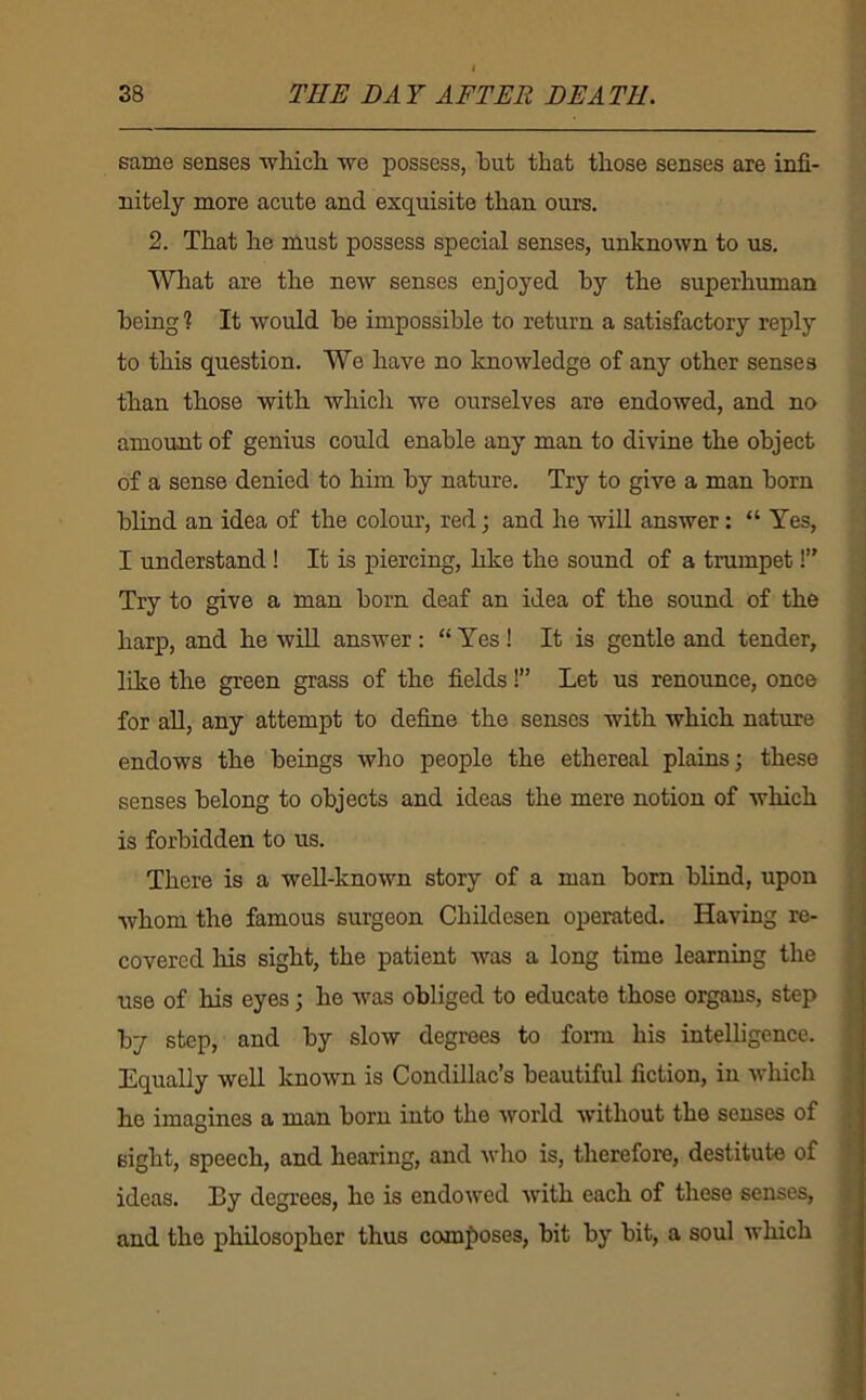 same senses AvMch. we possess, but that those senses are infi- nitely more acute and exquisite than ours. 2. That he must possess special senses, unknown to us. What are the new senses enjoyed by the superhuman being ? It would be impossible to return a satisfactory reply to this question. We have no knowledge of any other senses than those with which we ourselves are endowed, and no amount of genius could enable any man to divine the object of a sense denied to him by nature. Try to give a man born blind an idea of the colour, red; and he will answer: “ Yes, I understand! It is piercing, like the sound of a trumpet!” Try to give a man born deaf an idea of the sound of the harp, and he will answer : “ Yes ! It is gentle and tender, like the green grass of the fields!” Let us renounce, once for aU, any attempt to define the senses with which nature endows the beings who people the ethereal plains; these senses belong to objects and ideas the mere notion of which is forbidden to us. There is a weU-known story of a man born blind, upon whom the famous surgeon Childcsen operated. Having re- covered Hs sight, the patient was a long time learning the use of his eyes; he was obliged to educate those organs, step by step, and by slow degrees to form his intelligence. Equally well known is Condillac’s beautiful fiction, in which be imagines a mn.n born into the world without the senses of sight, speech, and hearing, and who is, therefore, destitute of ideas. By degrees, he is endowed with each of these senses, and the philosopher thus composes, bit by bit, a soul which