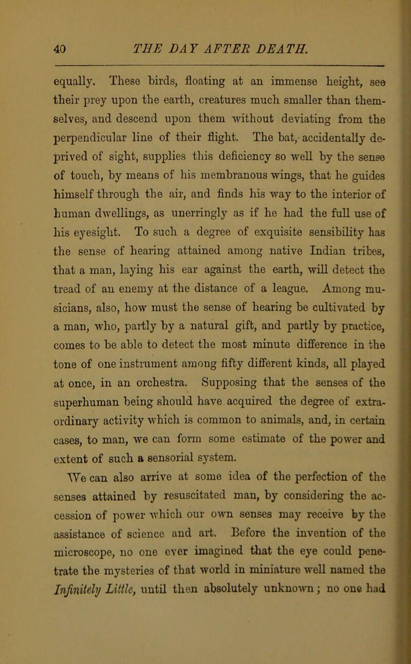 equally. These birds, floating at an immense height, see their prey upon the earth, creatures much smaller than them- selves, and descend upon them without deviating from the perpendicular line of their flight. The bat, accidentally de- prived of sight, supplies this deficiency so well by the sense of touch, by means of his membranous wings, that he guides himself through the air, and finds his way to the interior of human dwellings, as unerringly as if he had the full use of his eyesight. To such a degree of exquisite sensibility has the sense of hearing attained among native Indian tribes, that a man, laying his ear against the earth, will detect the tread of an enemy at the distance of a league. Among mu- sicians, also, how must the sense of hearing be cultivated by a man, who, partly by a natural gift, and partly by practice, comes to be able to detect the most minute difference in the tone of one instrument among fifty different kinds, all played at once, in an orchestra. Supposing that the senses of the superhuman being should have acquired the degree of extra- ordinary activity which is common to animals, and, in certain cases, to man, we can form some estimate of the power and extent of such a sensorial system. AVe can also arrive at some idea of the perfection of the senses attained by resuscitated man, by considering the ac- cession of power Avhich our own senses may receive by the assistance of science and art. Before the invention of the microscope, no one ever imagined that the eye could pene- trate the mysteries of that world in miniature well named the Infinitely Little, until then absolutely unknown; no one had