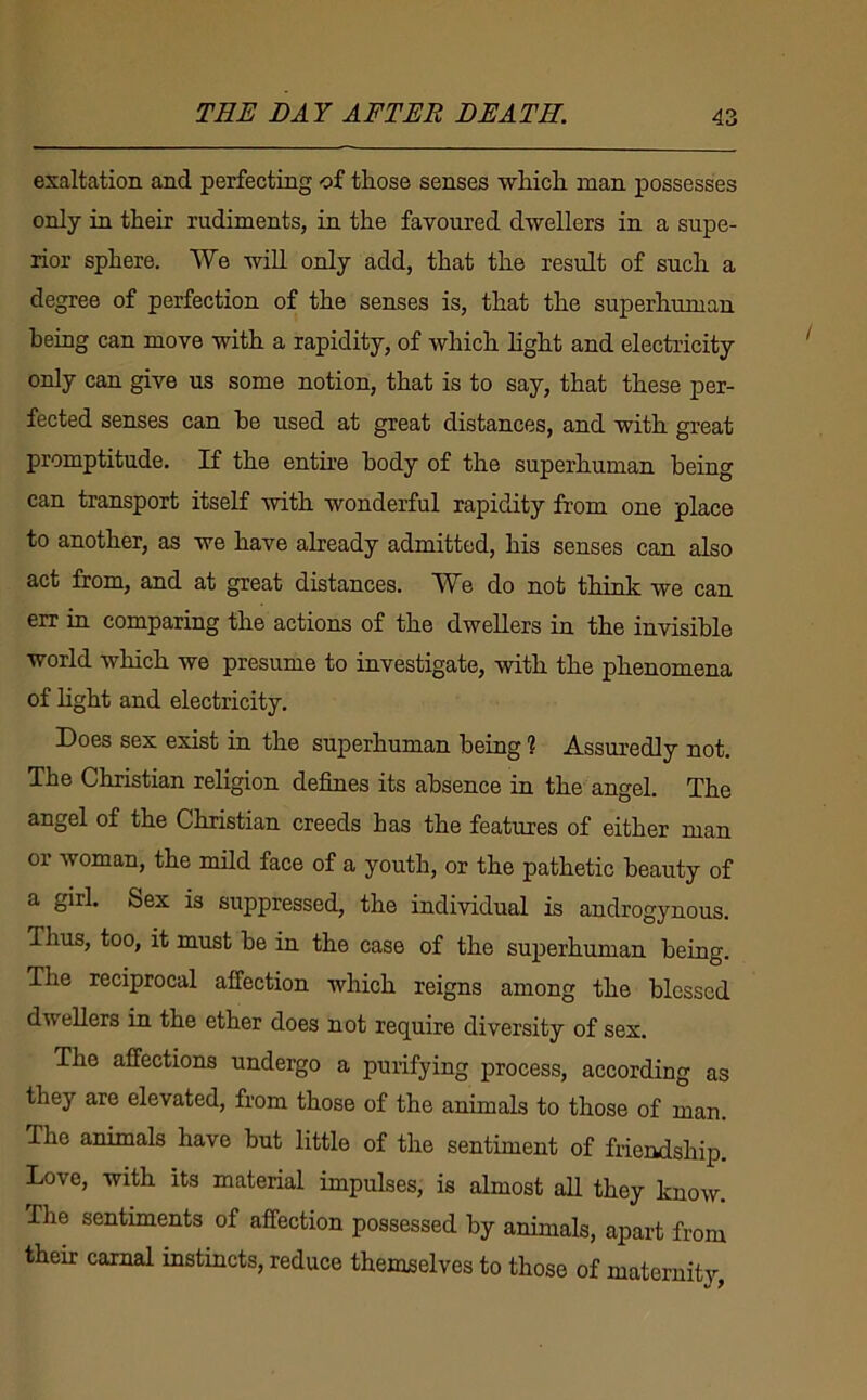 exaltation and perfecting of those senses wliicli man possesses only in their rudiments, in the favoured dwellers in a supe- rior sphere. We will only add, that the result of such a degree of perfection of the senses is, that the superhuman being can move with a rapidity, of which light and electricity only can give us some notion, that is to say, that these per- fected senses can be used at great distances, and with great promptitude. If the entire body of the superhuman being can transport itself with wonderful rapidity from one place to another, as we have already admitted, his senses can also act from, and at great distances. We do not think we can err in comparing the actions of the dwellers in the invisible world which we presume to investigate, with the phenomena of light and electricity. Does sex exist in the superhuman being ? Assuredly not. The Christian religion defines its absence in the angel. The angel of the Christian creeds has the features of either man or woman, the mild face of a youth, or the pathetic beauty of a girl. Sex is suppressed, the individual is androgynous. Thus, too, it must be in the case of the superhuman being. The reciprocal affection which reigns among the blessed dwellers in the ether does not require diversity of sex. The affections undergo a purifying process, according as they are elevated, from those of the animals to those of man. The animals have but little of the sentiment of friendship. Love, with its material impulses, is almost all they know. The sentiments of affection possessed by animals, apart from their carnal instincts, reduce themselves to those of maternity,