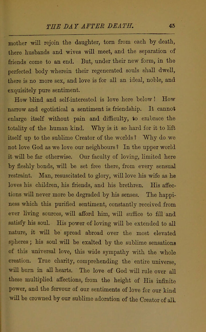 mother -will rejoin the daughter, tom from each by death, there husbands and wives will meet, and the separation of friends come to an end. But, under their new form, in the perfected body wherein their regenerated souls shall dwell, there is no more sex, and love is for all an ideal, noble, and exquisitely pure sentiment. How blind and self-interested is love here below! How narrow and egotistical a sentiment is friendship. It cannot enlarge itself without pain and difficulty, to embrace the totality of the human kind. Why is it so hard for it to lift itself up to the sublime Creator of the worlds % Why do we not love God as we love our neighbours ? In the upper world it will be far otherwise. Our faculty of loving, limited here by fleshly bonds, will be set free there, from every sensual restraint. Man, resuscitated to glory, wiU love his wife as he loves his children, his friends, and his brethren. His affec- tions will never more be degraded by his senses. The happi- ness which this purified sentiment, constantly received from ever living sources, will afford him, will suffice to fill and satisfy his soul. His power of loving will be extended to all nature, it will be spread abroad over the most elevated spheres; his soul will be exalted by the sublime sensations of this universal love, this wide sympathy with the Avhole creation. True charity, comprehending the entire universe, will bum in all hearts. The love of God will rule over all these multiplied affections, from the height of His infinite power, and the fervour of our sentiments of love for our kind will be crowned by our sublime adoration of the Creator of all.