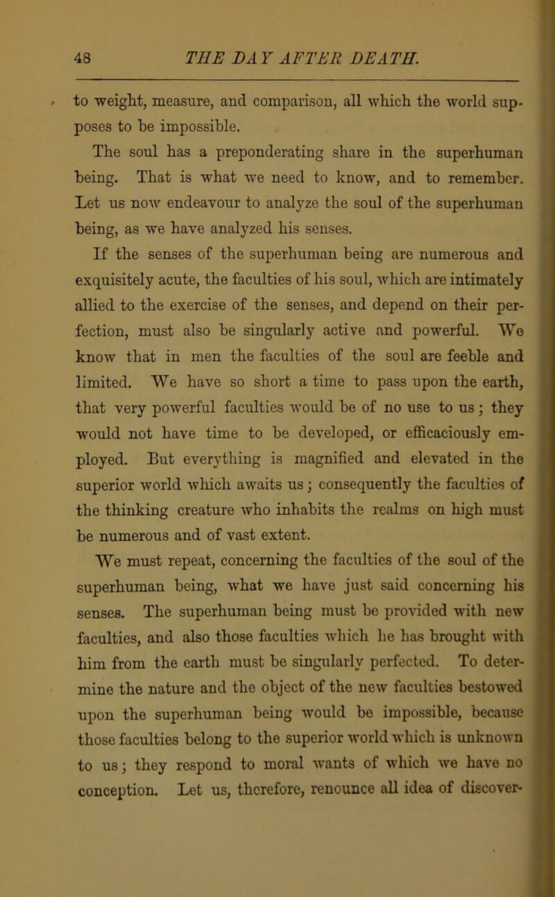 to weiglit, measure, and comparison, all which the world sup- poses to he impossible. The soul has a preponderating share in the superhuman being. That is what we need to know, and to remember. Let us now endeavour to analyze the soul of the superhuman being, as we have analyzed his senses. If the senses of the superhuman being are numerous and exquisitely acute, the faculties of his soul, which are intimately allied to the exercise of the senses, and depend on their per- fection, must also be singularly active and powerful. We know that in men the faculties of the soul are feeble and limited. We have so short a time to pass upon the earth, that very powerful faculties would be of no use to us; they would not have time to be developed, or efficaciously em- ployed. But everything is magnified and elevated in the superior world which awaits us; consequently the faculties of the thinking creature who inhabits the realms on high must be numerous and of vast extent. We must repeat, concerning the faculties of the soul of the superhuman being, what we have just said concerning his senses. The superhuman being must be provided with new faculties, and also those faculties which he has brought with him from the earth must be singularly perfected. To deter- mine the nature and the object of the new faculties bestowed upon the superhuman being would be impossible, because those faculties belong to the superior world which is unknown to us; they respond to moral wants of which we have no conception. Let us, therefore, renounce all idea of discover-