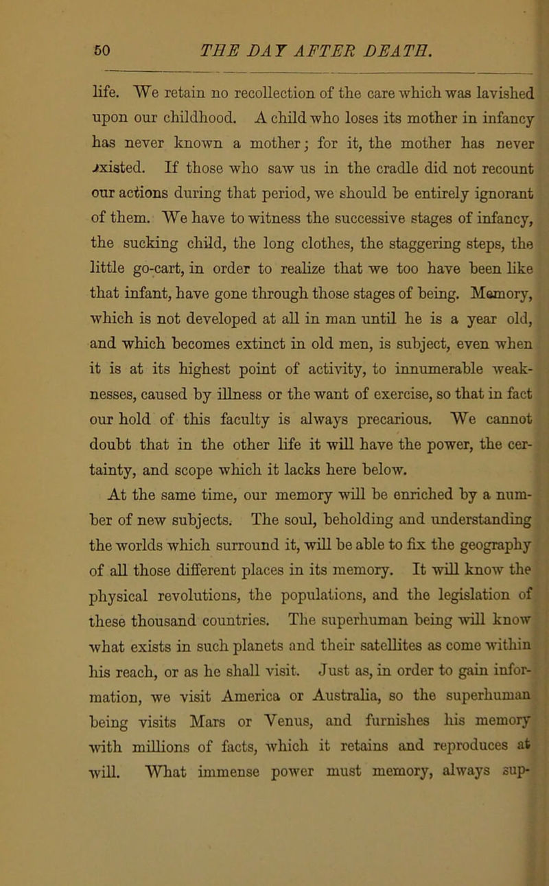 life. We retain no recollection of the care which waa lavished upon our childhood. A child who loses its mother in infancy has never known a mother; for it, the mother has never existed. If those who saw us in the cradle did not recount our actions during that period, we should he entirely ignorant of them. We have to witness the successive stages of infancy, the sucking child, the long clothes, the staggering steps, the little go-cart, in order to realize that we too have been hke that infant, have gone through those stages of being. Memory, which is not developed at aU in man until he is a year old, and which becomes extinct in old men, is subject, even when it is at its highest point of activity, to innumerable weak- nesses, caused by illness or the want of exercise, so that in fact our hold of this faculty is always precarious. We cannot doubt that in the other life it wiU have the power, the cer- tainty, and scope which it lacks here below. At the same time, our memory will he enriched by a num- ber of new subjects; The soul, beholding and understanding the worlds which surround it, will be able to fix the geography of aU those different places in its memory. It will know the physical revolutions, the populations, and the legislation of these thousand countries. The superhuman being -will know what exists in such planets and their satellites as come within his reach, or as he shall visit. Just as, in order to gain infor- mation, we visit America or Australia, so the superhuman being visits Mars or Venus, and furnishes liis memory %vith millions of facts, which it retains and reproduces at will. What immense power must memory, always sup-