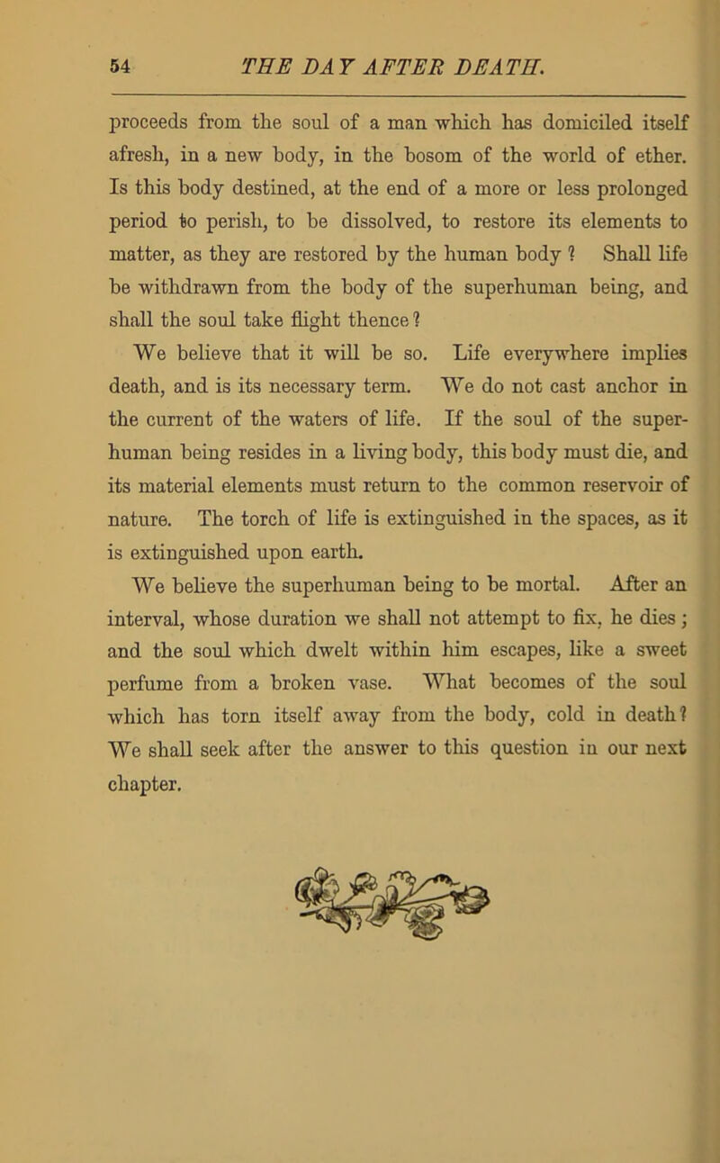 proceeds from the soul of a man which has domiciled itself afresh, in a new body, in the bosom of the world of ether. Is this body destined, at the end of a more or less prolonged period to perish, to be dissolved, to restore its elements to matter, as they are restored by the human body 1 Shall life he withdrawn from the body of the superhuman being, and shall the soul take flight thence 1 We believe that it will be so. Life everywhere implies death, and is its necessary term. We do not cast anchor in the current of the waters of life. If the soul of the super- human being resides in a living body, this body must die, and its material elements must return to the common reservoir of nature. The torch of life is extinguished in the spaces, as it is extinguished upon earth. We believe the superhuman being to be mortal. After an interval, whose duration we shall not attempt to flx, he dies; and the soul which dwelt within him escapes, like a sweet perfume from a broken vase. What becomes of the soul which has torn itself away from the body, cold in death! We shall seek after the answer to this question in our next chapter.