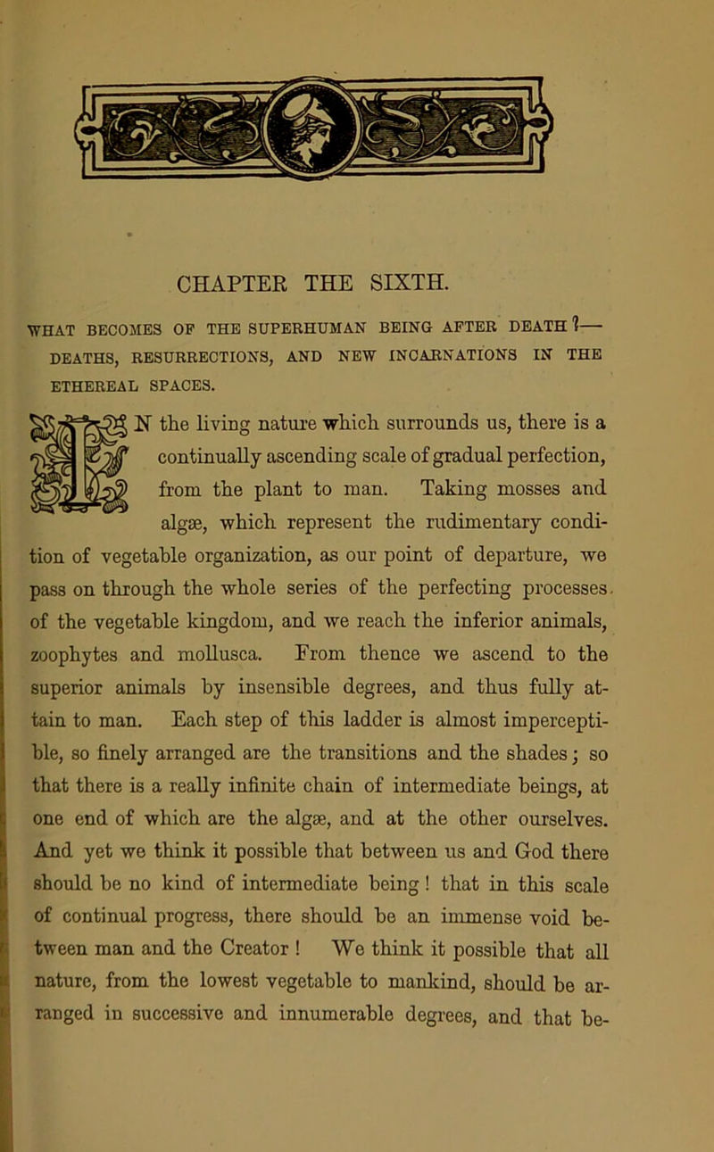 CHAPTER THE SIXTH. WHAT BECOMES OF THE SUPERHUMAN BEING AFTER DEATH 1— DEATHS, RESURRECTIONS, AND NEW INCARNATIONS IN THE ETHEREAL SPACES. N the living nature which surrounds us, there is a continually ascending scale of gradual perfection, from the plant to man. Taking mosses and algae, which represent the rudimentary condi- tion of vegetable organization, as our point of departure, we pass on through the whole series of the perfecting processes, of the vegetable kingdom, and we reach the inferior animals, zoophytes and mollusca. From thence we ascend to the superior animals by insensible degrees, and thus fully at- tain to man. Each step of this ladder is almost impercepti- ble, so finely arranged are the transitions and the shades; so that there is a really infinite chain of intermediate beings, at one end of which are the algse, and at the other ourselves. And yet we think it possible that between us and God there should he no kind of intermediate being! that in this scale of continual progress, there should he an immense void be- tween man and the Creator ! We think it possible that all nature, from the lowest vegetable to mankind, should be ar- ranged in successive and innumerable degrees, and that he-