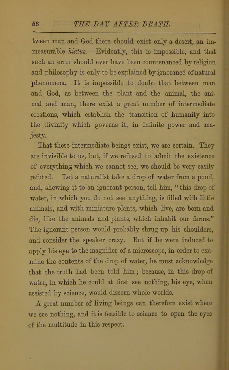 tween man and God tliere should exist only a desert, an im- measurable hiatus. Evidently, this is impossible, and that such an error should ever have been countenanced by religion and philosophy is only to he explained by ignorance of natural phenomena. It is impossible to doubt that between man and God, as between the plant and the animal, the ani- mal and man, there exist a great number of intermediate creations, which establish the transition of humanity into the divinity which governs it, in infinite power and ma- jesty. That these intermediate beings exist, we are certain. They are invisible to us, but, if we refused to admit the existence of everything which we cannot see, we should be very easily refuted. Let a naturalist take a drop of water from a pond, and, shewing it to an ignorant person, tell him, “ this drop of water, in which you do not see anything, is filled with little animals, and with miniature plants, which live, are born and die, like the animals and plants, which inhabit our farms.” The ignorant person would probably shrug up his shoulders, and consider the speaker crazy. But if he were induced to apply his eye to the magnifier of a microscope, in order to exa- mine the contents of the drop of water, he must acknowledge that the truth had been told him; because, in tliis drop of water, in which he could at first see nothing, his eye, when assisted by science, would discern whole worlds. A great number of living beings can therefore exist where we sec nothing, and it is feasible to science to open the eyes of the multitude in this respect.