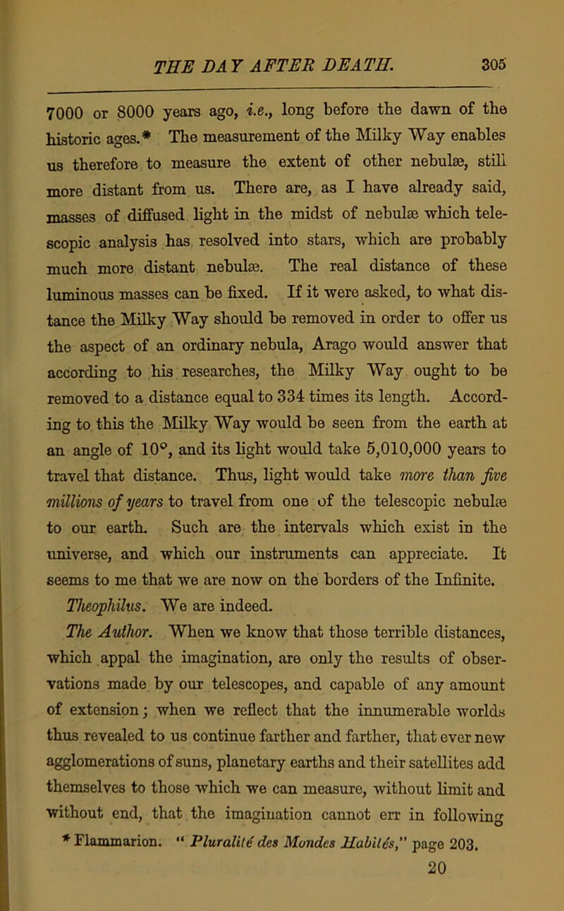 7000 or 8000 years ago, «.e., long before tbe dawn of the historic ages.* The measurement of the Milky Way enables us therefore to measure the extent of other nebulae, stdl more distant from us. There are, as I have already said, masses of diffused light in the midst of nebulae which tele- scopic analysis has resolved into stars, which are probably much more distant nebulae. The real distance of these luminous masses can be fixed. If it were asked, to what dis- tance the Milky Way should be removed in order to offer us the aspect of an ordinary nebula, Arago would answer that according to his researches, the Milky Way ought to be removed to a distance equal to 334 times its length. Accord- ing to this the Milky Way would bo seen from the earth at an angle of 10®, and its light would take 5,010,000 years to travel that distance. Thus, light would take more than five millions of years to travel from one of the telescopic nebulae to our earth. Such are the intervals which exist in the universe, and which our instruments can appreciate. It seems to me that we are now on the borders of the Infinite. Theophihis. We are indeed. The Author. When we know that those terrible distances, which appal the imagination, are only the results of obser- vations made by our telescopes, and capable of any amount of extension; when we reflect that the innumerable worlds thus revealed to us continue farther and farther, that ever new agglomerations of suns, planetary earths and their satellites add themselves to those which we can measure, without limit and without end, that the imagination cannot err in following * Flammarion. “ PluralUe des Mondes Habitus, page 203. 20