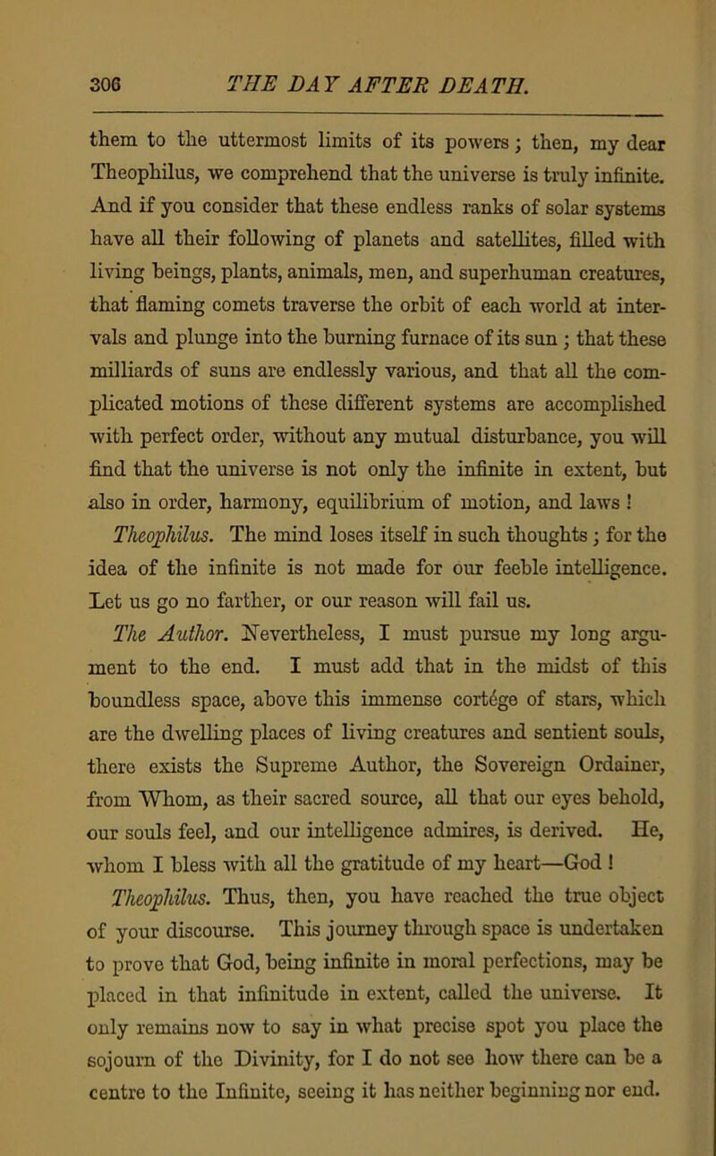 them to the uttermost limits of its powers; then, my dear Theophilus, we comprehend that the universe is truly infinite. And if you consider that these endless ranks of solar systems have all their following of planets and satellites, filled with living beings, plants, animals, men, and superhuman creatures, that flaming comets traverse the orbit of each world at inter- vals and plunge into the burning furnace of its sun; that these milliards of suns are endlessly various, and that aU the com- plicated motions of these diflerent systems are accomplished with perfect order, without any mutual disturbance, you will find that the universe is not only the infinite in extent, but also in order, harmony, equilibrium of motion, and laws ! Theoj^hilus. The mind loses itself in such thoughts; for the idea of the infinite is not made for our feeble intelligence. Let us go no farther, or our reason will fail us. The Author. Nevertheless, I must pursue my long argu- ment to the end. I must add that in the midst of this boundless space, above this immense cortege of stars, which are the dwelling places of living creatures and sentient souls, there exists the Supreme Author, the Sovereign Ordainer, from Whom, as their sacred source, all that our eyes behold, our souls feel, and our intelligence admires, is derived. He, whom I bless with all the gratitude of my heart—God ! Theophilus. Thus, then, you have reached the true object of your discourse. This journey through space is undertaken to prove that God, being infinite in moral perfections, may be ifiaced in that infinitude in extent, called the univeree. It only remains now to say in what precise spot you place the sojourn of the Divinity, for I do not see how there can be a centre to the Infinite, seeing it has neither beginning nor end.
