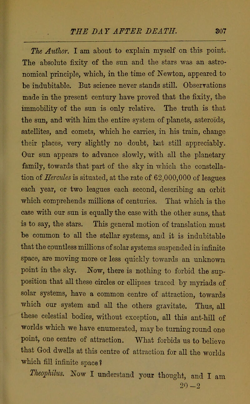 The Author. I am about to explain myself on this point. The absolute fixity of the sun and the stars was an astro- nomical principle, which, in the time of Newton, appeared to be indubitable. But science never stands still. Observations made in the present century have proved that the fixity, the immobility of the sun is only relative. The truth is that the sun, and with him the entire system of planets, asteroids, satellites, and comets, which he carries, in his train, change their places, very slightly no doubt, but still appreciably. Our sun appears to advance slowly, with all the planetary family, towards that part of the sky in which the constella- tion of Hercules is situated, at the rate of 62,000,000 of leagues each year, or two leagues each second, describing an orbit which comprehends millions of centuries. That which is the case with our sun is equally the case with the other suns, that is to say, the stars. This general motion of translation must be common to all the stellar systems, and it is indubitable that the countless mUlions of solar systems suspended in infinite space, are moving more or less quickly towards an unknown point in the sky. Now, there is nothing to forbid the sup- position that all these circles or ellipses traced by myriads of solar systems, have a common centre of attraction, towards which our system and all the others gravitate. Thus, all these celestial bodies, without exception, all this ant-hiU of worlds which we have enumerated, may be turning round one point, one centre of attraction. What forbids us to believe that God dwells at this centre of attraction for all the worlds which fill infinite space 1 Theoj)hilns. Now I understand your thought, and I am 20-2