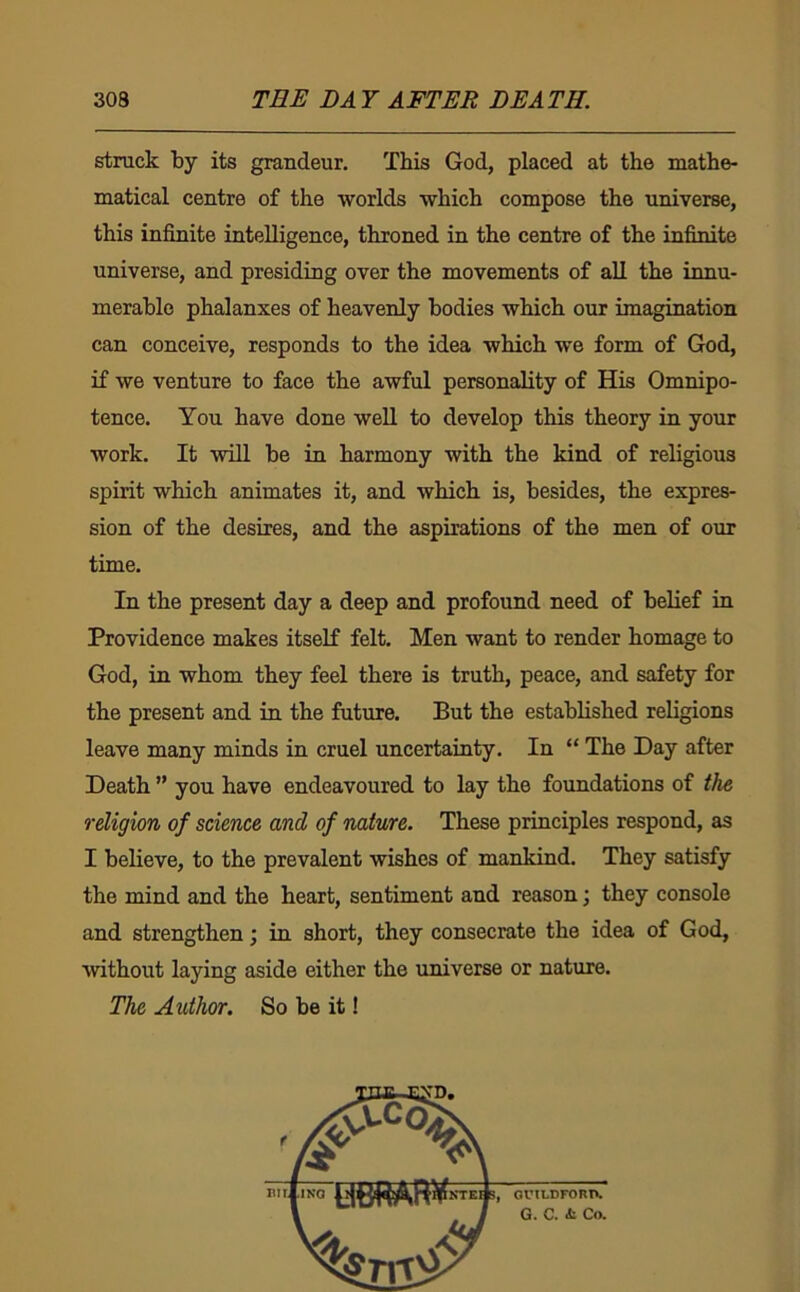 struck by its grandeur. This God, placed at the mathe- matical centre of the worlds which compose the universe, this infinite intelligence, throned in the centre of the infinite universe, and presiding over the movements of all the innu- merable phalanxes of heavenly bodies which our imagination can conceive, responds to the idea which we form of God, if we venture to face the awful personality of His Omnipo- tence. You have done well to develop this theory in your work. It will be in harmony with the kind of religious spirit which animates it, and which is, besides, the expres- sion of the desires, and the aspirations of the men of our time. In the present day a deep and profound need of belief in Providence makes itself felt. Men want to render homage to God, in whom they feel there is truth, peace, and safety for the present and in the future. But the established religions leave many minds in cruel uncertainty. In “ The Day after Death ” you have endeavoured to lay the foundations of the religion of science and of nature. These principles respond, as I believe, to the prevalent wishes of mankind. They satisfy the mind and the heart, sentiment and reason; they console and strengthen; in short, they consecrate the idea of God, ■without laying aside either the universe or nature. The Author. So be it! oru-DFonn. Q. 0* Co*
