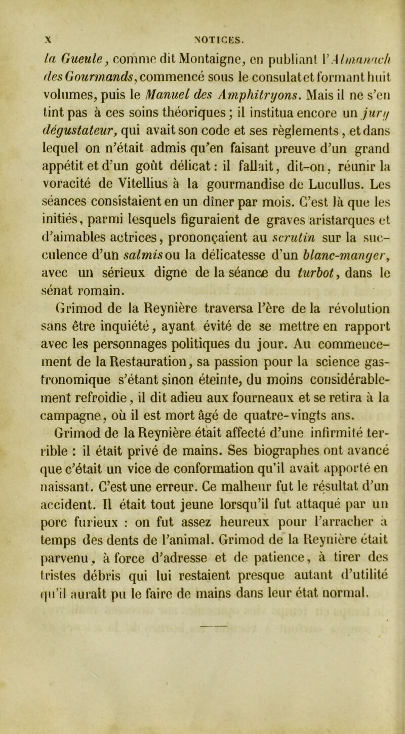 la Gueule, comme dit Montaigne, en publiant Y Almanach des Gourmands, commencé sous le consulatet formant huit volumes, puis le Manuel des Amphitryons. Mais il ne s’en tint pas à ces soins théoriques; il institua encore un jury dégustateur, qui avait son code et ses règlements, et dans lequel on n’était admis qu’en faisant preuve d’un grand appétit et d’un goût délicat: il fallait, dit-on, réunir la voracité de Vitellius à la gourmandise de Lucullus. Les séances consistaient en un dîner par mois. C’est là que les initiés, parmi lesquels figuraient de graves aristarques et d’aimables actrices, prononçaient au scrutin sur la suc- culence d’un salmis ou la délicatesse d’un blanc-manger, avec un sérieux digne de la séance du turbot, dans le sénat romain. Grimod de la Reynière traversa l’ère de la révolution sans être inquiété, ayant évité de se mettre en rapport avec les personnages politiques du jour. Au commence- ment de la Restauration, sa passion pour la science gas- tronomique s’étant sinon éteinte, du moins considérable- ment refroidie , il dit adieu aux fourneaux et se retira à la campagne, où il est mort âgé de quatre-vingts ans. Grimod de la Reynière était affecté d’une infirmité ter- rible : il était privé de mains. Ses biographes ont avancé que c’était un vice de conformation qu’il avait apporté en naissant. C’est une erreur. Ce malheur fut le résultat d’un accident. Il était tout jeune lorsqu’il fut attaqué par un porc furieux : on fut assez heureux pour l’arracher à temps des dents de l’animal. Grimod de la Reynière était parvenu, à force d’adresse et de patience, à tirer des tristes débris qui lui restaient presque autant d’utilité qu’il aurait pu le faire de mains dans leur état normal.