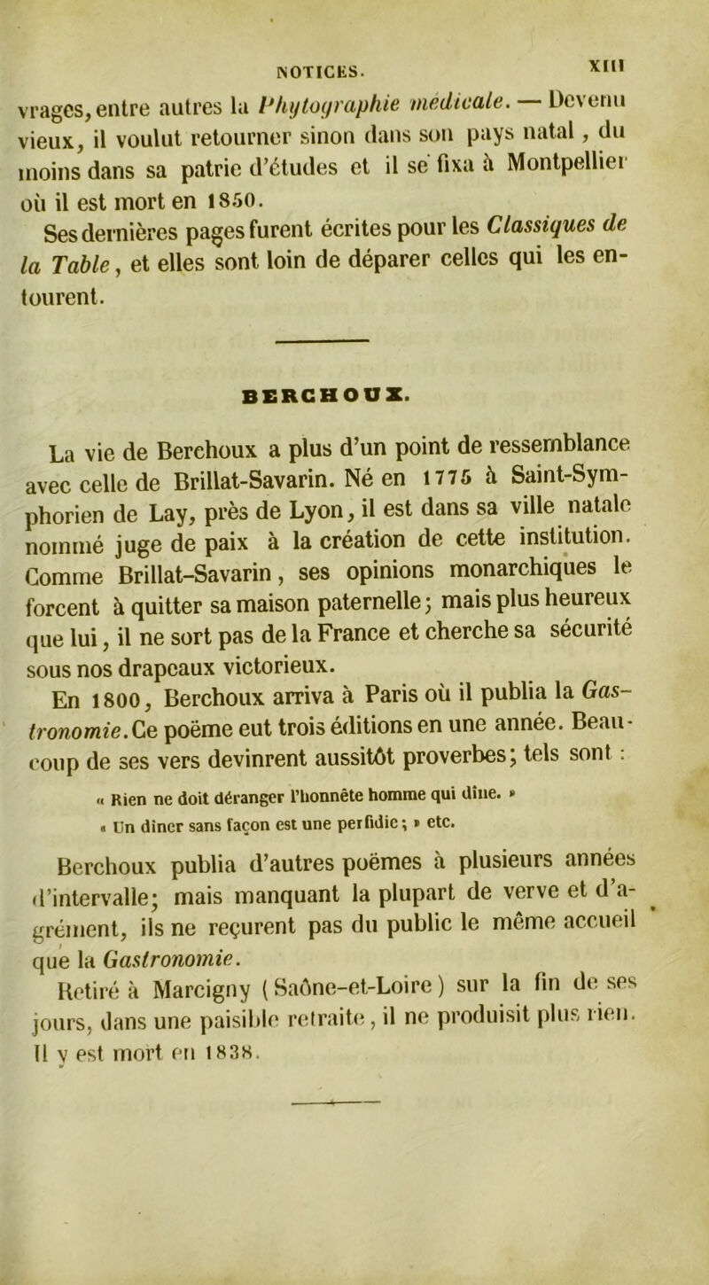 vragcs, entre autres la Phytographie medicale. Devenu vieux, il voulut retourner sinon clans son pays natal, du moins dans sa patrie d’études et il se fixa à Montpelliei où il est mort en 1850. Ses dernières pages furent écrites pour les Classiques de la Table, et elles sont loin de déparer celles qui les en- tourent. BERCBOOZ. La vie de Berehoux a plus d’un point de ressemblance avec celle de Brillat-Savarin. Né en 1775 à Saint-Sym- phorien de Lay, près de Lyon, il est dans sa ville natale nommé juge de paix à la création de cette institution. Comme Brillat-Savarin, ses opinions monarchiques le forcent à quitter sa maison paternelle ; mais plus heureux que lui, il ne sort pas de la France et cherche sa sécurité sous nos drapeaux victorieux. En 1800, Berehoux arriva à Paris où il publia la Gas- tronomie. Ce poëme eut trois éditions en une année. Beau- coup de ses vers devinrent aussitôt proverbes; tels sont : .< Rien ne doit déranger l’iionnête homme qui dîne. » « ün diner sans façon est une perfidie ; » etc. Berehoux publia d’autres poèmes à plusieurs années d’intervalle; mais manquant la plupart de verve et d’a- grément, ils ne reçurent pas du public le même accueil que la Gastronomie. Retiré à Marcigny ( Saône-et-Loire ) sur la fin de ses jours, dans une paisible retraite, il ne produisit plus lien. Il y est mort en 1838.