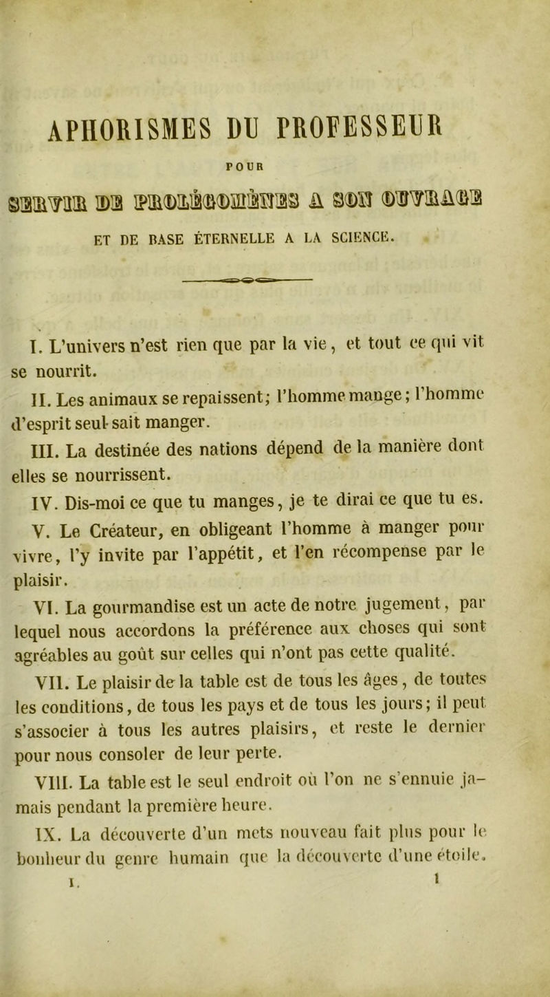 APHORISMES DU PROFESSEUR POUR mmm ©a i?iii(D]Li(îi©inàsfa3 ü mvt ©waâua ET DE BASE ÉTERNELLE A LA SCIENCE. I. L’univers n’est rien que par la vie, et tout ce qui vit se nourrit. II. Les animaux se repaissent; l’homme mange ; l’homme d’esprit seul- sait manger. III. La destinée des nations dépend de la manière dont elles se nourrissent. IV. Dis-moi ce que tu manges, je te dirai ce que tu es. V. Le Créateur, en obligeant l’homme à manger pour vivre, l’y invite par l’appétit, et l’en récompense par le plaisir. VL La gourmandise est un acte de notre jugement, par lequel nous accordons la préférence aux choses qui sont agréables au goût sur celles qui n’ont pas cette qualité. VIL Le plaisir de la table est de tous les âges , de toutes les conditions, de tous les pays et de tous les jours; il peut s’associer à tous les autres plaisirs, et reste le dernier pour nous consoler de leur perte. VIII. La table est le seul endroit où l’on ne s’ennuie ja- mais pendant la première heure. IX. La découverte d’un mets nouveau fait plus pour le bonheur du genre humain que la découverte d’une étoile. i i.