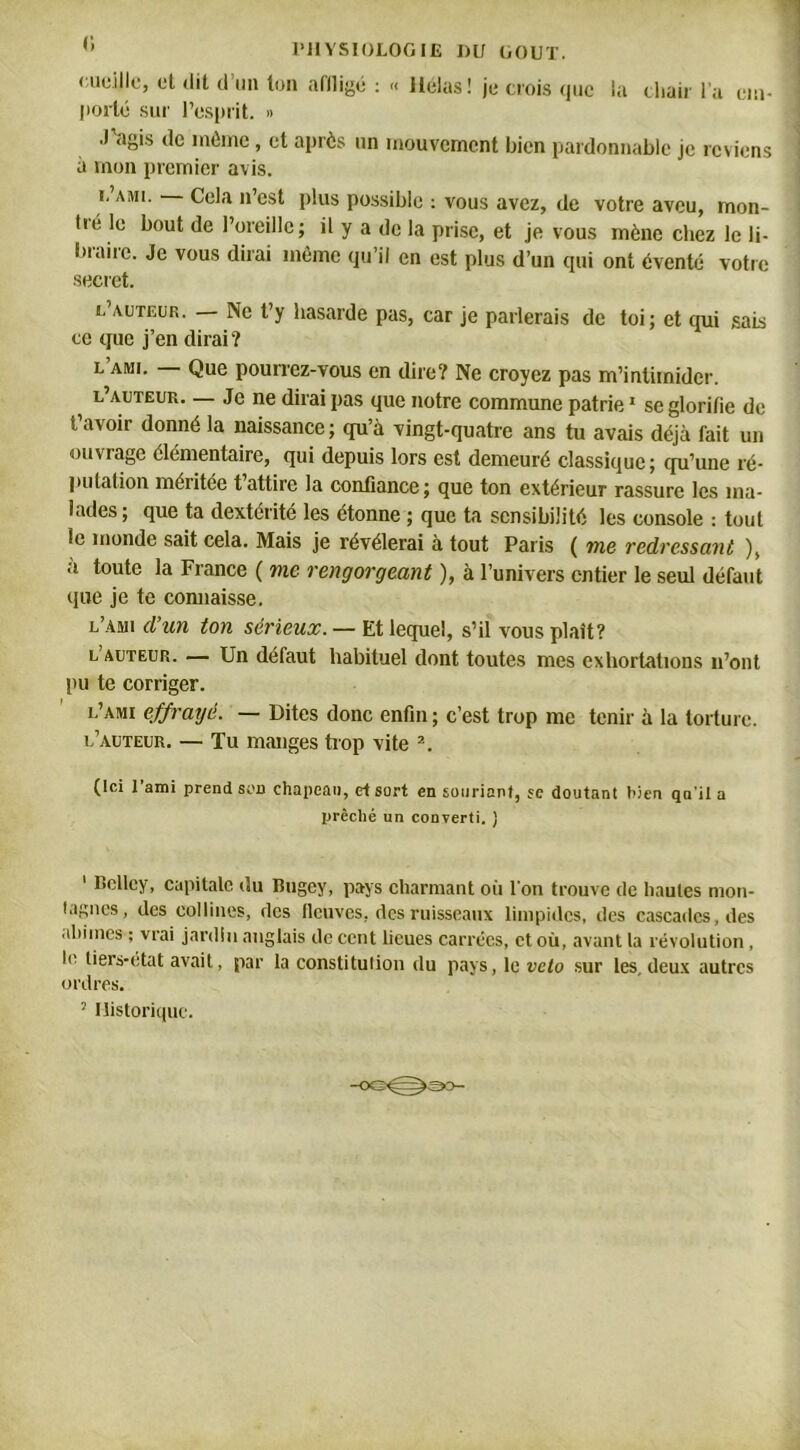 •;uc.i!lc, et tlil cl un ton affligé : « Hélas! je crois que la chair l’a em- porté sur l’esprit. » J'agis de môme, et après un mouvement bien pardonnable je reviens à mon premier avis. i, ami. Cela n’est plus possible : vous avez, de votre aveu, mon- tié le bout de l’oreille; il y a de la prise, et je vous mène chez le li- braire. Je vous dirai même qu’il en est plus d’un qui ont éventé votre secret. l’auteur. — Ne t’y hasarde pas, car je parlerais de toi; et qui sais ce que j’en dirai? l ami. Que pourrez-vous en dire? Ne croyez pas m’intimider. 1 l’auteur— Je ne dirai pas que notre commune patrie1 se glorifie de t’avoir donné la naissance; qu’à vingt-quatre ans tu avais déjà fait un ouviago élémentaire, qui depuis lors est demeuré classique; qu’une ré- putation méritée t attire la confiance; que ton extérieur rassure les ma- lades; que ta dextérité les étonne ; que ta sensibilité les console : tout le inonde sait cela. Mais je révélerai à tout Paris ( me redressant ), à toute la Fiance ( me rengorgeant ), à l’univers entier le seul défaut que je te commisse. l’ami d’un ton sérieux. — Et lequel, s’il vous plaît? l’auteur. — Un défaut habituel dont toutes mes exhortations n’ont pu te corriger. l’ami effrayé. — Dites donc enfin ; c’est trop me tenir à la torture. l’auteur. — Tu manges trop vite 2 * * 5. (Ici l’ami prend son chapeau, etsart en souriant, se doutant Lien qn’il a prêché un converti, j 1 Bcllcy, capitale du Bugey, pays charmant oit l’on trouve de hautes mon- tagnes, des collines, des fleuves, des ruisseaux limpides, des cascades, des aliiines ; vrai jardin anglais de cent lieues carrées, et où, avant la révolution , le tiers-état avait, par la constitulion du pays, le vélo sur les, deux autres ordres. 5 Historique.