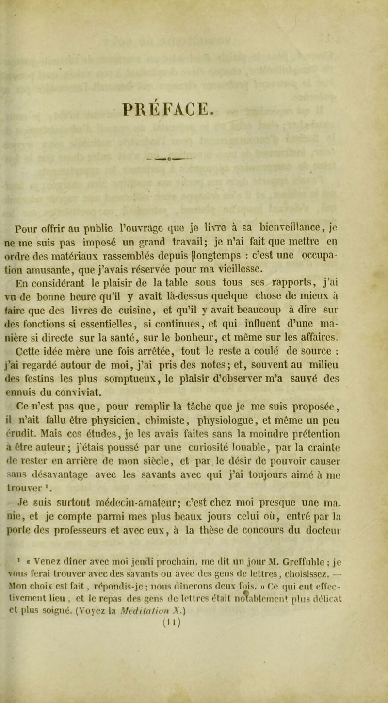 PRÉFACE Pour offrir au public l’ouvrage que je livre à sa bienveillance, je ne me suis pas imposé un grand travail ; je n’ai fait que mettre en ordre des matériaux rassemblés depuis [longtemps : c’est une occupa- tion amusante, que j’avais réservée pour ma vieillesse. En considérant le plaisir de la table sous tous ses rapports, j’ai vu de bonne heure qu’il y avait là-dessus quelque chose de mieux à taire que des livres de cuisine, et qu’il y avait beaucoup adiré sui- des fonctions si essentielles, si continues, et qui influent d’une ma- nière si directe sur la santé, sur le bonheur, et môme sur les affaires. Cette idée mère une fois arrêtée, tout le reste a coulé de source : j’ai regardé autour de moi, j’ai pris des notes; et, souvent au milieu des festins les plus somptueux, le plaisir d’observer m’a sauvé des ennuis du conviviat. Ce n’est pas que, pour remplir la tâche que je me suis proposée, il n’ait fallu être physicien, chimiste, physiologue, et même un peu «'■redit. Mais ces études, je les avais faites sans la moindre prétention à être auteur; j’étais poussé par une curiosité louable, par la crainte de rester en arrière de mon siècle, et par le désir de pouvoir causer sans désavantage avec les savants avec qui j’ai toujours aimé à me trouver '. Je suis surtout médecin-amateur; c’est chez moi presque une ma. nie, et je compte parmi mes plus beaux jours celui où, entré par la porte des professeurs et avec eux, à la thèse de concours du docteur 1 « Venez dîner avec moi jeudi prochain, me dit un jour M. GreiTnhlc ; je vous ferai trouver avec des savanls ou avec des gens de lettres, choisissez. — Mon choix est fait, rêpondis-jc ; nous dînerons deux fois. » Ce qui eut effec- tivement lieu , et le repas des gens de lettres était notablement plus délicat et plus soigné. (Voyez la Méditation A.) ()