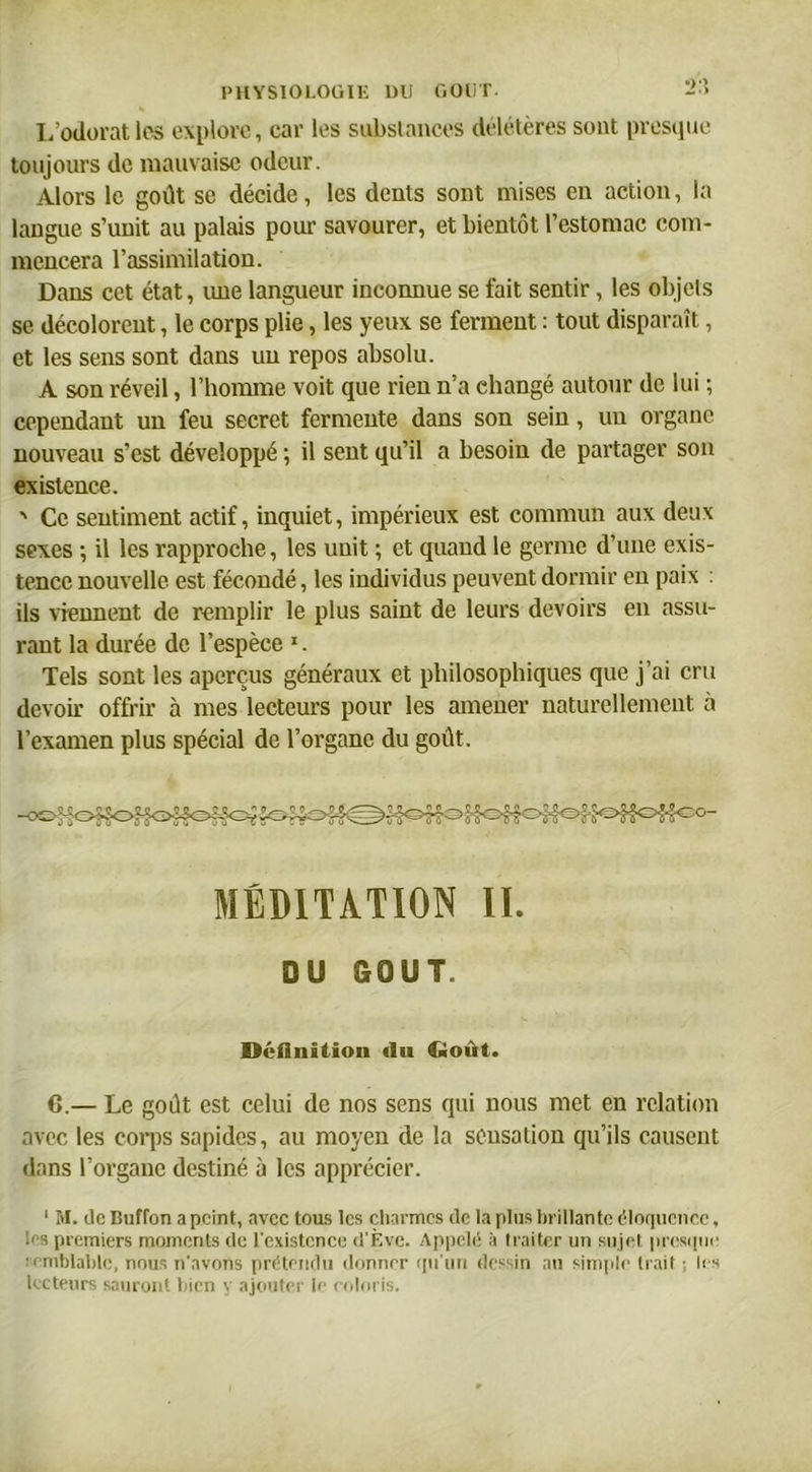 L’odorat les explore, car les substances délétères sont presque toujours de mauvaise odeur. Alors le goût se décide, les dents sont mises en action, la langue s’unit au palais pour savourer, et bientôt l’estomac com- mencera l’assimilation. Dans cet état, une langueur inconnue se fait sentir, les objets se décolorent, le corps plie, les yeux se ferment : tout disparaît, et les sens sont dans un repos absolu. A son réveil, l’homme voit que rien n’a changé autour de lui ; cependant un feu secret fermente dans son sein, un organe nouveau s’est développé ; il sent qu’il a besoin de partager son existence. ' Ce sentiment actif, inquiet, impérieux est commun aux deux sexes ; il les rapproche, les unit ; et quand le germe d’une exis- tence nouvelle est fécondé, les individus peuvent dormir en paix : ils viennent de remplir le plus saint de leurs devoirs en assu- rant la durée de l’espèce 1. Tels sont les aperçus généraux et philosophiques que j’ai cru devoir offrir à mes lecteurs pour les amener naturellement a l’examen plus spécial de l’organe du goût. MÉDITATION II. DU GOUT. Définition du Goût. G.— Le goût est celui de nos sens qui nous met en relation avec les corps sapides, au moyen de la sensation qu’ils causent dans l’organe destiné à les apprécier. 1 M. île Buffon a peint, avec tous les charmes île la plus brillante éloquence, >s premiers moments de l'existence d'Ève. Appelé à traiter un sujet presque emblablc, nous n'avons prétendu donner qu'un dessin au simple trait ; les lecteurs sauront bien y ajouter le coloris.