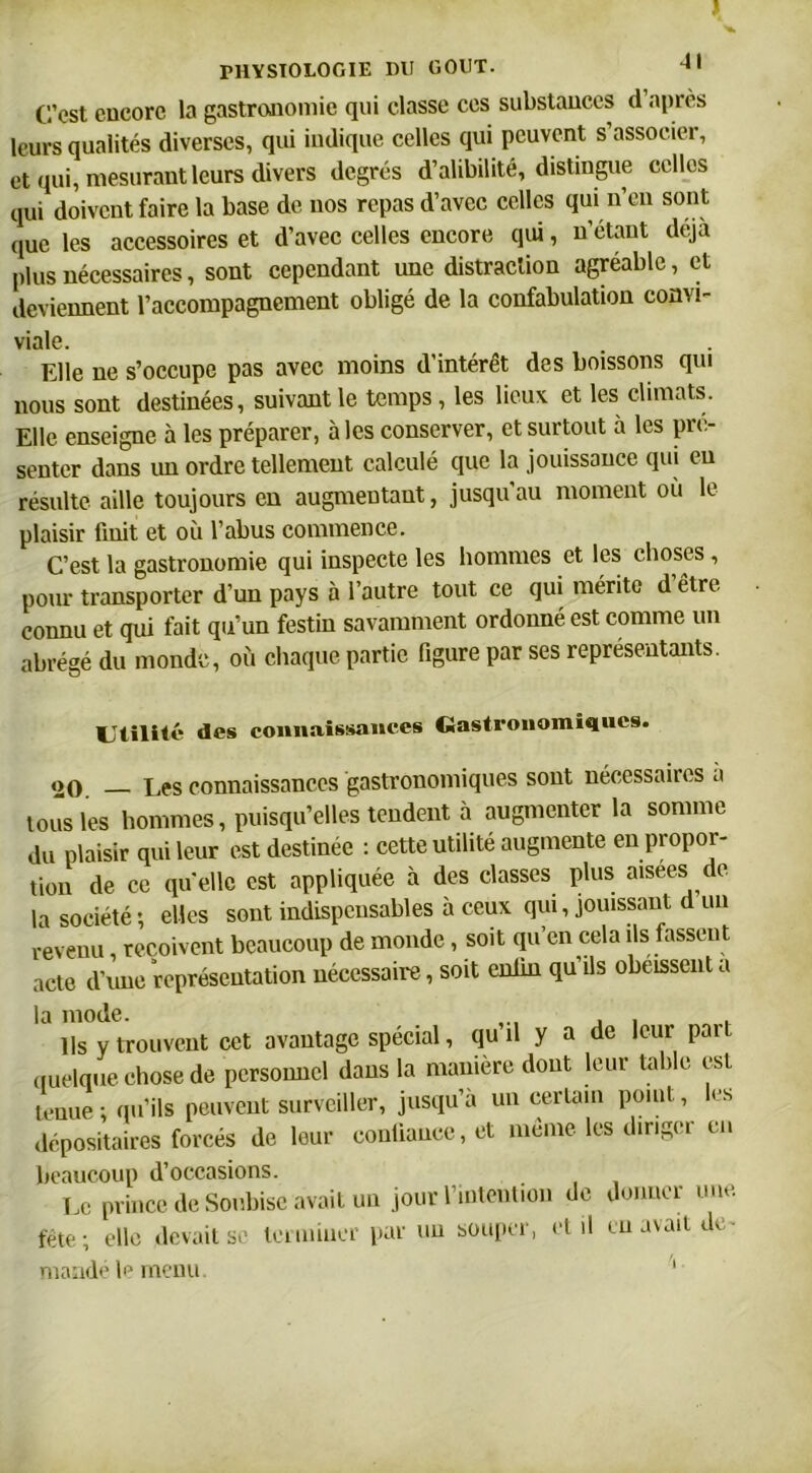 C’est encore la gastronomie qui classe ces substances d après leurs qualités diverses, qui indique celles qui peuvent s’associer, et qui, mesurant leurs divers degrés d’alibilité, distingue celles qui doivent faire la base de nos repas d’avec celles qui n’eu sont que les accessoires et d’avec celles encore qui, n’étant déjà plus nécessaires, sont cependant une distraction agréable, et deviennent l’accompagnement obligé de la confabulation convi- viale. Elle ne s’occupe pas avec moins d’intérêt des boissons qui nous sont destinées, suivant le temps, les lieux et les climats. Elle enseigne à les préparer, à les conserver, et surtout à les pré- senter dans un ordre tellement calculé que la jouissance qui en résulte aille toujours en augmentant, jusqu au moment où le plaisir finit et où l’abus commence. C’est la gastronomie qui inspecte les hommes et les choses , pour transporter d’un pays à l’autre tout ce qui mérite d être connu et qui fait qu’un festin savamment ordonné est comme un abrégé du monde, où chaque partie figure par ses représentants. Utilité des connaissances Gastronomiques. «20 Les connaissances gastronomiques sont nécessaires à tous les hommes, puisqu’elles tendent à augmenter la somme du plaisir qui leur est destinée : cette utilité augmente en propor- tion de ce quelle est appliquée à des classes plus aisees de la société; elles sont indispensables à ceux qui, jouissant d un revenu reçoivent beaucoup de monde, soit qu’en cela ils fassent acte d’une représentation nécessaire, soit enfin qu’ils obéissent a la mode. „ . Ils y trouvent cet avantage spécial, qu il y a de leur paît quelque chose de personnel dans la manière dont leur table est tenue ; qu’ils peuvent surveiller, jusqu’à un certain point, les dépositaires forcés de leur confiance, et même les diriger en beaucoup d’occasions. Le prince de Soubise avait un jour l’intention de donner une. fête; elle devait se terminer par un souper, et il en avait de- mandé le menu. '