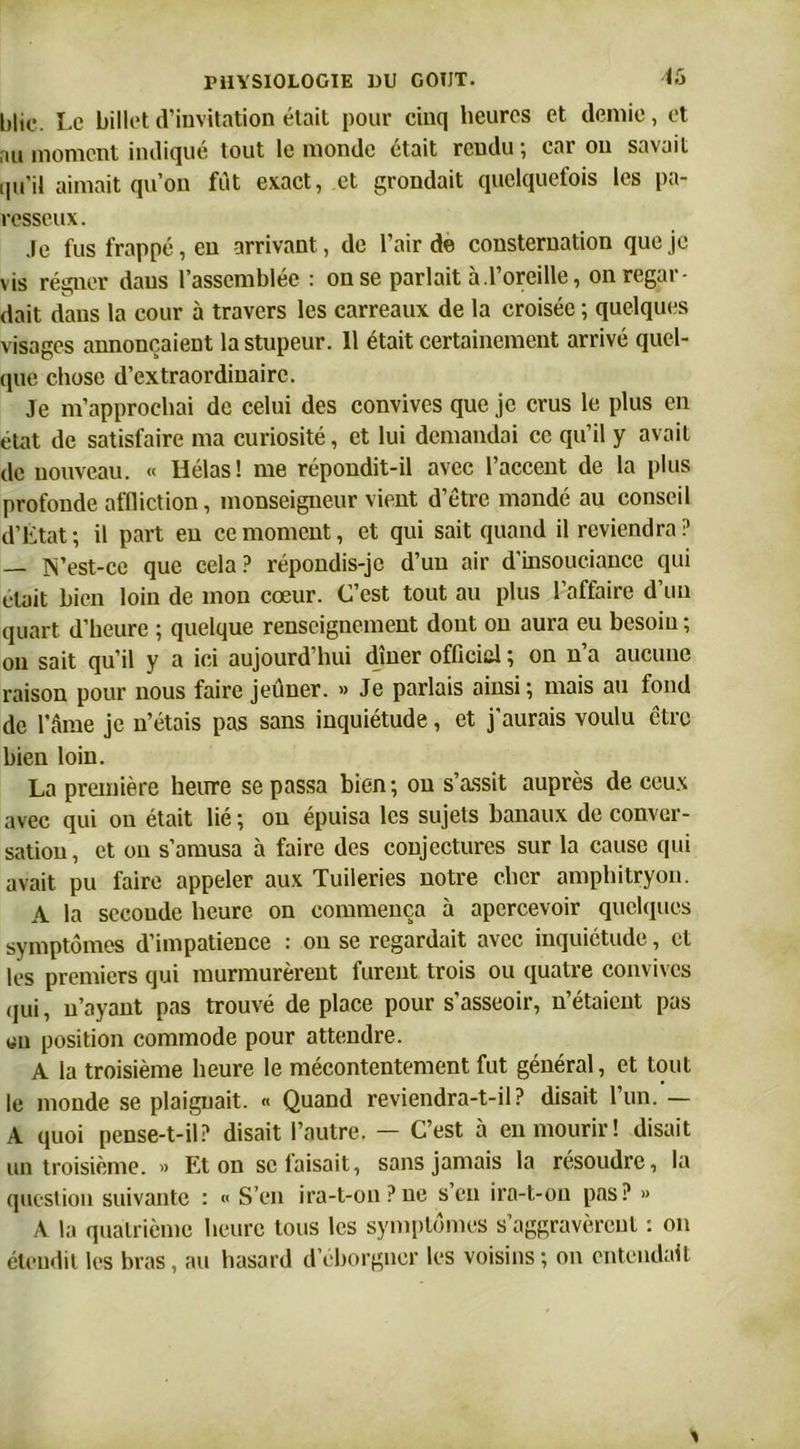 <5 hlic. Le billet d'invitation était pour cinq heures et demie, et au moment indiqué tout le monde était rendu; car ou savait qu’il aimait qu’on fut exact, et grondait quelquefois les pa- resseux. Je fus frappé, en arrivant, de l’air de consternation que je vis régner dans l’assemblée : on se parlait à.l’oreille, on regar- dait dans la cour à travers les carreaux de la croisée ; quelques visages annonçaient la stupeur. 11 était certainement arrivé quel- que chose d’extraordinaire. Je m’approchai de celui des convives que je crus le plus en état de satisfaire ma curiosité, et lui demandai ce qu’il y avait de nouveau. « Hélas! me répondit-il avec l’accent de la plus profonde affliction, monseigneur vient d’être mandé au conseil d’Etat; il part en ce moment, et qui sait quand il reviendra? — IN’est-ce que cela? répondis-je d’un air d’insouciance qui était bien loin de mon cœur. C’est tout au plus l’affaire d’un quart d’heure ; quelque renseignement dont on aura eu besoin ; on sait qu’il y a ici aujourd’hui dîner official ; on n’a aucune raison pour nous faire jeûner. » Je parlais ainsi; mais au fond de l’âme je n’étais pas sans inquiétude, et j’aurais voulu être bien loin. La première heure se passa bien; ou s’assit auprès de ceux avec qui ou était lié ; ou épuisa les sujets banaux de conver- sation, et ou s’amusa à faire des conjectures sur la cause qui avait pu faire appeler aux Tuileries notre cher amphitryon. A la seconde heure on commença à apercevoir quelques symptômes d’impatience : on se regardait avec inquiétude, et les premiers qui murmurèrent furent trois ou quatre convives qui, n’ayant pas trouvé de place pour s’asseoir, n’étaient pas «n position commode pour attendre. A la troisième heure le mécontentement fut général, et tout le monde se plaignait. « Quand reviendra-t-il? disait l’un. — A quoi pense-t-il? disait l’autre. — C’est à en mourir! disait un troisième. » Et on se faisait, sans jamais la résoudre, la question suivante : « S’en ira-t-on?ne s’en ira-t-on pas? » A la quatrième heure tous les symptômes s’aggravèrent : on étendit les bras, au hasard d’eborgner les voisins ; on entendait