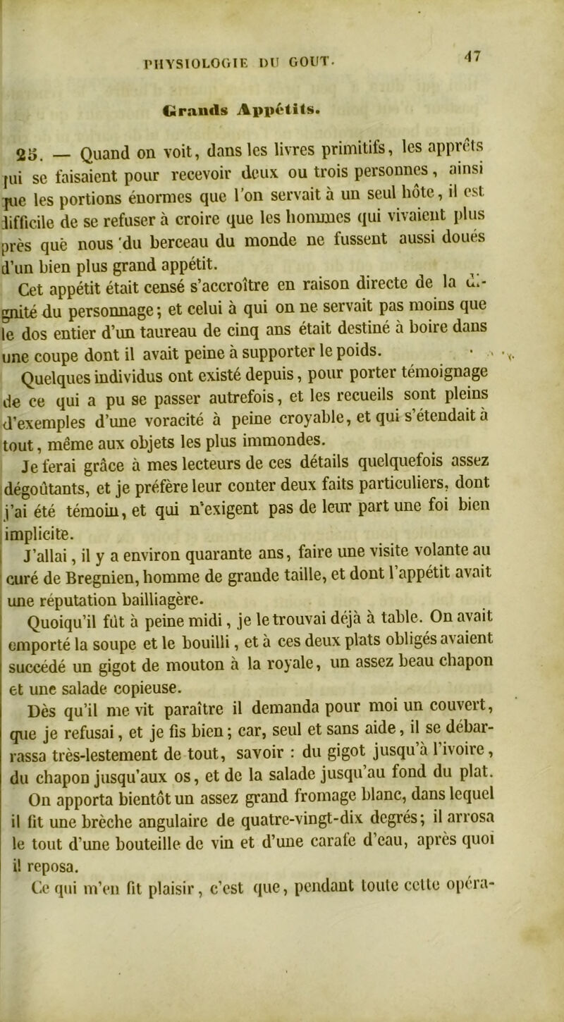 Grands Appétits. 2S. _ Quand on voit, dans les livres primitifs, les apprêts pii se faisaient pour recevoir deux ou trois personnes, ainsi pie les portions énormes que l’on servait à un seul hôte, il est difficile de se refuser à croire que les hommes qui vivaient plus près que nous du berceau du monde ne fussent aussi doués d’un bien plus grand appétit. Cet appétit était censé s’accroître en raison directe de la u.- gnitédu personnage; et celui à qui on ne servait pas moins que le dos entier d’un taureau de cinq ans était destiné à boire dans une coupe dont il avait peine à supporter le poids. Quelques individus ont existé depuis, pour porter témoignage de ce qui a pu se passer autrefois, et les recueils sont pleins d’exemples d’une voracité à peine croyable, et qui s’étendait à tout, même aux objets les plus immondes. Je ferai grâce à mes lecteurs de ces détails quelquefois assez dégoûtants, et je préfère leur conter deux faits particuliers, dont i’aîété témoin, et qui n'exigent pas de leur part une foi bien implicite. J’allai, il y a environ quarante ans, faire une visite volante au curé de Bregnien, homme de grande taille, et dont 1 appétit avait une réputation bailliagère. Quoiqu’il fût à peine midi, je le trouvai déjà à table. On avait emporté la soupe et le bouilli, et à ces deux plats obligés avaient succédé un gigot de mouton à la royale, un assez beau chapon et une salade copieuse. Dès qu’il me vit paraître il demanda pour moi un couvert, que je refusai, et je fis bien ; car, seul et sans aide, il se débar- rassa très-lestement de tout, savoir : du gigot jusqu à 1 ivoire, du chapon jusqu’aux os, et de la salade jusqu au fond du plat. On apporta bientôt un assez grand fromage blanc, dans lequel il fit une brèche angulaire de quatre-vingt-dix degrés; il arrosa le tout d’une bouteille de vin et d’une carafe d’eau, après quoi i! reposa. Ce qui m’eu fit plaisir, c’est que, pendant loule cette opéra-