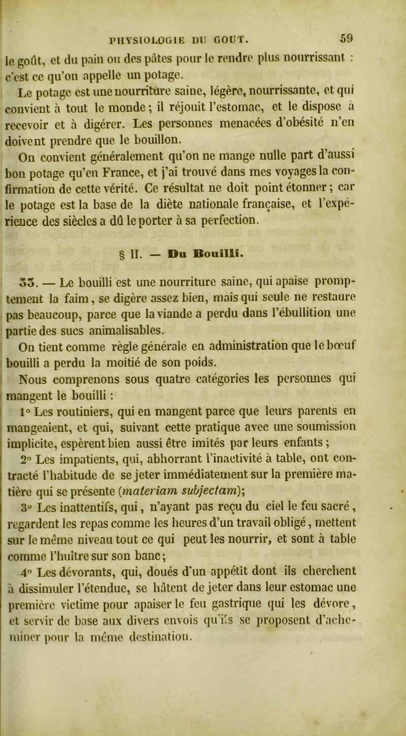 le goût, et du pain ou des pûtes pour le rendre plus nourrissant : c'est ce qu’on appelle un potage. Le potage est une nourriture saine, légère, nourrissante, et qui convient à tout le monde ; il réjouit l’estomac, et le dispose à recevoir et à digérer. Les personnes menacées d’obésité n’en doivent prendre que le bouillon. On convient généralement qu’on ne mange nulle part d’aussi bon potage qu’en France, et j’ai trouvé dans mes voyages la con- firmation de cette vérité. Ce résultat ne doit point étonner ; car le potage est la base de la diète nationale française, et l’expé- rience des siècles a dû le porter à sa perfection. § II. — Du Bouilli. 55. — Le bouilli est une nourriture saine, qui apaise promp- tement la faim, se digère assez bien, mais qui seule ne restaure pas beaucoup, parce que la viande a perdu dans l’ébullition une partie des sucs animalisables. On tient comme règle générale en administration que le bœuf bouilli a perdu la moitié de son poids. Nous comprenons sous quatre catégories les personnes qui mangent le bouilli : 1° Les routiniers, qui en mangent parce que leurs parents en mangeaient, et qui, suivant cette pratique avec une soumission I implicite, espèrent bien aussi être imités parleurs enfants; 2° Les impatients, qui, abhorrant l’inactivité à table, ont con- tracté l’habitude de se jeter immédiatement sur la première ma- tière qui se présente (materiam subjectam); 3° Les inattentifs, qui, n’ayant pas reçu du ciel le feu sacré , regardent les repas comme les heures d’un travail obligé, mettent sur le même niveau tout ce qui peut les nourrir, et sont à table comme l’huître sur son banc ; 4° Les dévorants, qui, doués d'un appétit dont ils cherchent à dissimuler l’étendue, se bâtent de jeter dans leur estomac une première victime pour apaiser le feu gastrique qui les dévore, et servir de base aux divers envois qu'ils se proposent d’ache- miner pour la meme destination.