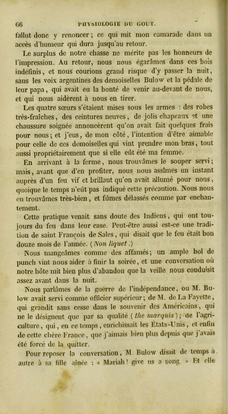 fallut donc y renoncer ; ce qui mit mon camarade dans un accès d’humeur qui dura jusqu’au retour. Le surplus de notre chasse ne mérite pas les honneurs de l’impression. Au retour, nous nous égarâmes dans ces bois indéfinis, et nous courions grand risque d’y passer la nuit, sans les voix argentines des demoiselles Bulow et la pédale de leur papa, qui avait eu la bonté de venir au-devant de nous, et qui nous aidèrent à nous en tirer. Les quatre sœurs s’étaient mises sous les armes : des robes très-fraîches, des ceintures neuves, de jolis chapeaux et une chaussure soignée annoncèrent qu’on avait fait quelques frais pour nous ; et j’eus, de mou côté, l’intention d’être aimable pour celle de ces demoiselles qui vint prendre mon bras, tout aussi propriétairement que si elle eût été ma femme. En arrivant à la ferme, nous trouvâmes le souper servi ; mais, avant que d’en profiter, nous nous assîmes un instant auprès d’un feu vif et brillant qu’on avait allumé pour nous, quoique le temps n’eût pas indiqué cette précaution. Nous nous on trouvâmes très-bien, et fûmes délassés comme par enchan- tement. Cette pratique venait sans doute des Indiens, qui ont tou- jours du feu dans leur case. Peut-être aussi est-ce une tradi- tion de saint François de Sales, qui disait que le feu était bon douze mois de l’année. ( Non liquet.) Nous mangeâmes comme des affamés; un ample bol de punch vint nous aider à finir la soirée, et une conversation où notre hôte mit bien plus d’abandon que la veille nous conduisit assez avant dans la nuit. Nous parlâmes de la guerre de l’indépendance, ou M. Bu- low avait servi comme officier supérieur; de M. de La Fayette, qui grandit sans cesse dans le souvenir des Américains, qui ne le désignent que par sa qualité ( the marquis) ; de 1 agri- culture, qui, en ce temps, enrichissait les États-l'nis, et enfin de cette chère France, que j’aimais bien plus depuis que j avais été forcé de la quitter. Pour reposer la conversation, M. Bulow disait de temps a. autre à sa fille aînée : « Mariah! give us a song » Et elle