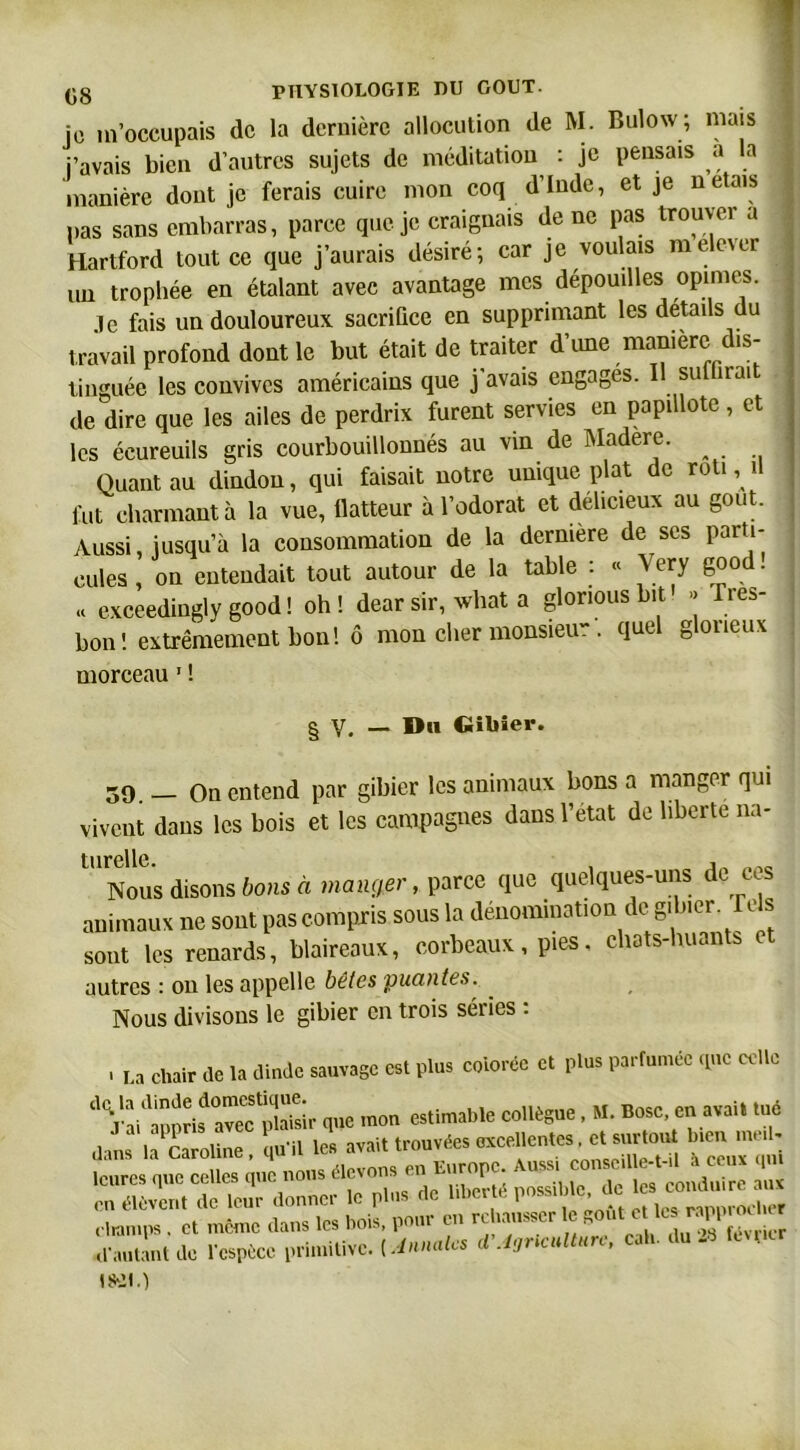 je m’occupais de la dernière allocution de M. Bulow; niais i’avais bien d’autres sujets de méditation : je pensais a la | manière dout je ferais cuire mon coq d’Inde, et je n étais pas sans embarras, parce que je craignais de ne pas trouver a Hartford tout ce que j’aurais désiré; car je voulais mele\er 1 un trophée en étalant avec avantage mes dépouilles opimes. .le fais un douloureux sacrifice en supprimant les détails du travail profond dont le but était de traiter d’une manière dis- tinguée les convives américains que j’avais engages. Il subirait de dire que les ailes de perdrix furent servies en papillote , et j les écureuils gris courbouillonnés au vin de Madère. 1 Quant au dindon, qui faisait notre unique plat de rôti ^ il fut charmant à la vue, Ilatteur à l’odorat et délicieux au goût. Aussi, jusqu’à la consommation de la dermere de scs parti- cules , on entendait tout autour de la table : « Very g°od • | « exceedingly good ! oh ! dear sir, what a glorious bit » Très- bon! extrêmement bon! ô mon cher monsieur . quel glorieux morceau 1 ! § V. — Dn Gibier. 59 _ On entend par gibier les animaux bons a manger qui vivent dans les bois et les campagnes dans l'etat de liberté na- turelle. , , . Nous disons bons a manger, parce que quelques-uns de ces animaux ne sont pas compris sous la dénomination de gibier Te s sont les renards, blaireaux, corbeaux, pies, chats-huants autres : on les appelle bêtes puantes. . Nous divisons le gibier en trois séries : . La chair de la dinde sauvage est plus colorée et plus parfumée que celle ^Vai^apprif avecplaSr que mou estimable collègue. M. Bosc en avait tué dans la Caroline, qu'il les avait trouvées excellentes^s«^ b.en me - leures nue celles que nous élevons en Europe. Aussi conscdle-t-.l a ceux qui SÆr donner le plus de liber., possible.de es> —= champs . et même dans les bois, pour en rehausser ^ut c les rapp r d'autant de l'espèce primitive. [Jnnales d’inculture, cah. du 28 fcv.icr ifül.)