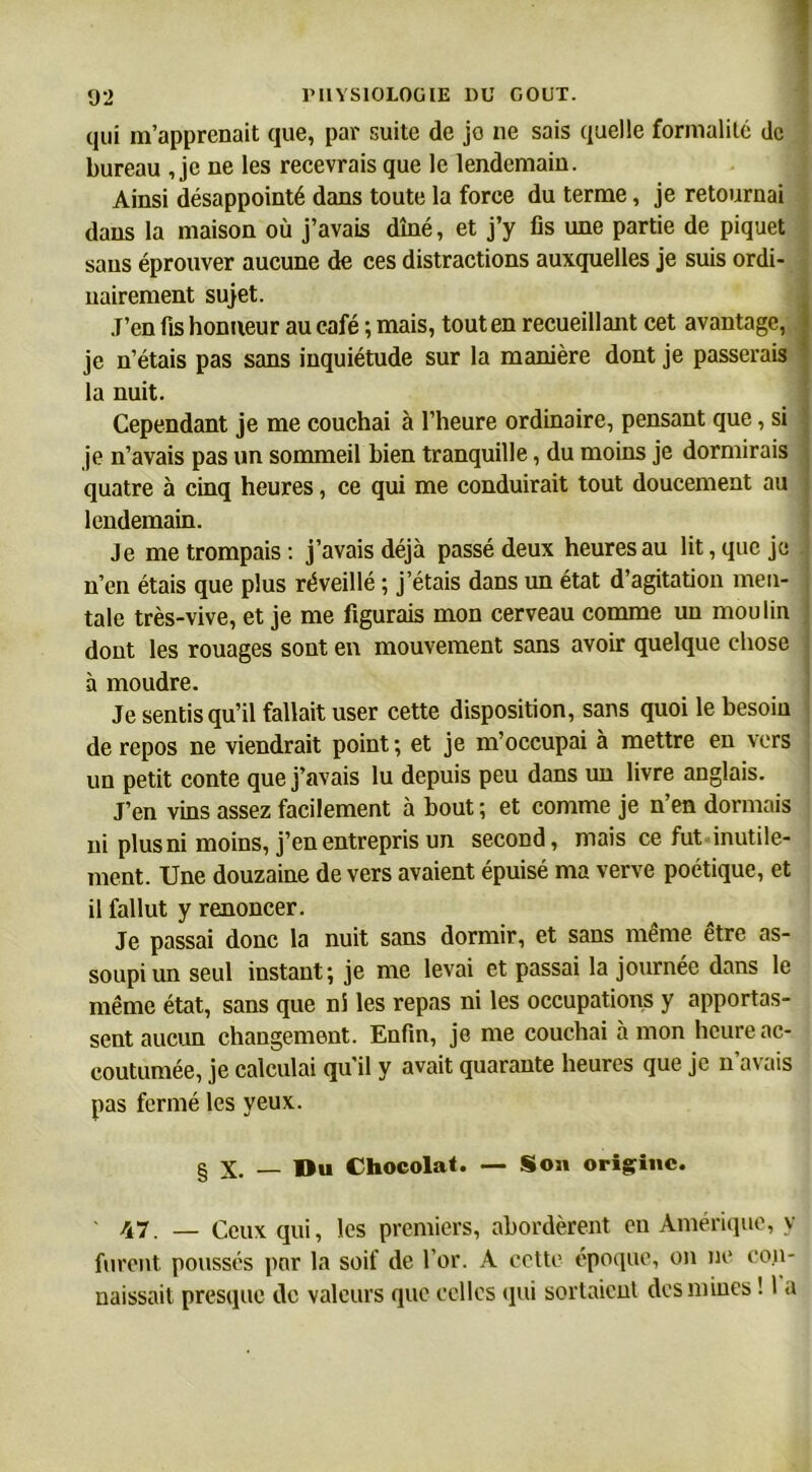 qui m’apprenait que, par suite de jo ne sais quelle formalité de bureau , je ne les recevrais que le lendemain. Ainsi désappointé dans toute la force du terme, je retournai dans la maison où j’avais dîné, et j’y fis une partie de piquet sans éprouver aucune de ces distractions auxquelles je suis ordi- nairement sujet. J’en fis honneur au café ; mais, tout en recueillant cet avantage, je n’étais pas sans inquiétude sur la manière dont je passerais la nuit. Cependant je me couchai à l’heure ordinaire, pensant que, si je n’avais pas un sommeil bien tranquille, du moins je dormirais quatre à cinq heures, ce qui me conduirait tout doucement au lendemain. Je me trompais: j’avais déjà passé deux heures au lit, que je n’en étais que plus réveillé ; j’étais dans un état d’agitation men- tale très-vive, et je me figurais mon cerveau comme un moulin dont les rouages sont en mouvement sans avoir quelque chose a moudre. Je sentis qu’il fallait user cette disposition, sans quoi le besoin de repos ne viendrait point; et je m’occupai à mettre en vers un petit conte que j’avais lu depuis peu dans un livre anglais. J’en vins assez facilement à bout ; et comme je n’en dormais ni plus ni moins, j’en entrepris un second, mais ce fut inutile- ment. Une douzaine de vers avaient épuisé ma verve poétique, et il fallut y renoncer. Je passai donc la nuit sans dormir, et sans même être as- soupi un seul instant; je me levai et passai la journée dans le même état, sans que ni les repas ni les occupations y apportas- sent aucun changement. Enfin, je me couchai à mon heure ac- coutumée, je calculai qu il y avait quarante heures que je n avais pas fermé les yeux. § X. — Bu Chocolat. — Son origine. 47. — Ceux qui, les premiers, abordèrent en Amérique, y furent poussés par la soif de l’or. A cette époque, on ne con- naissait presque de valeurs que celles qui sortaient des mines ! I a