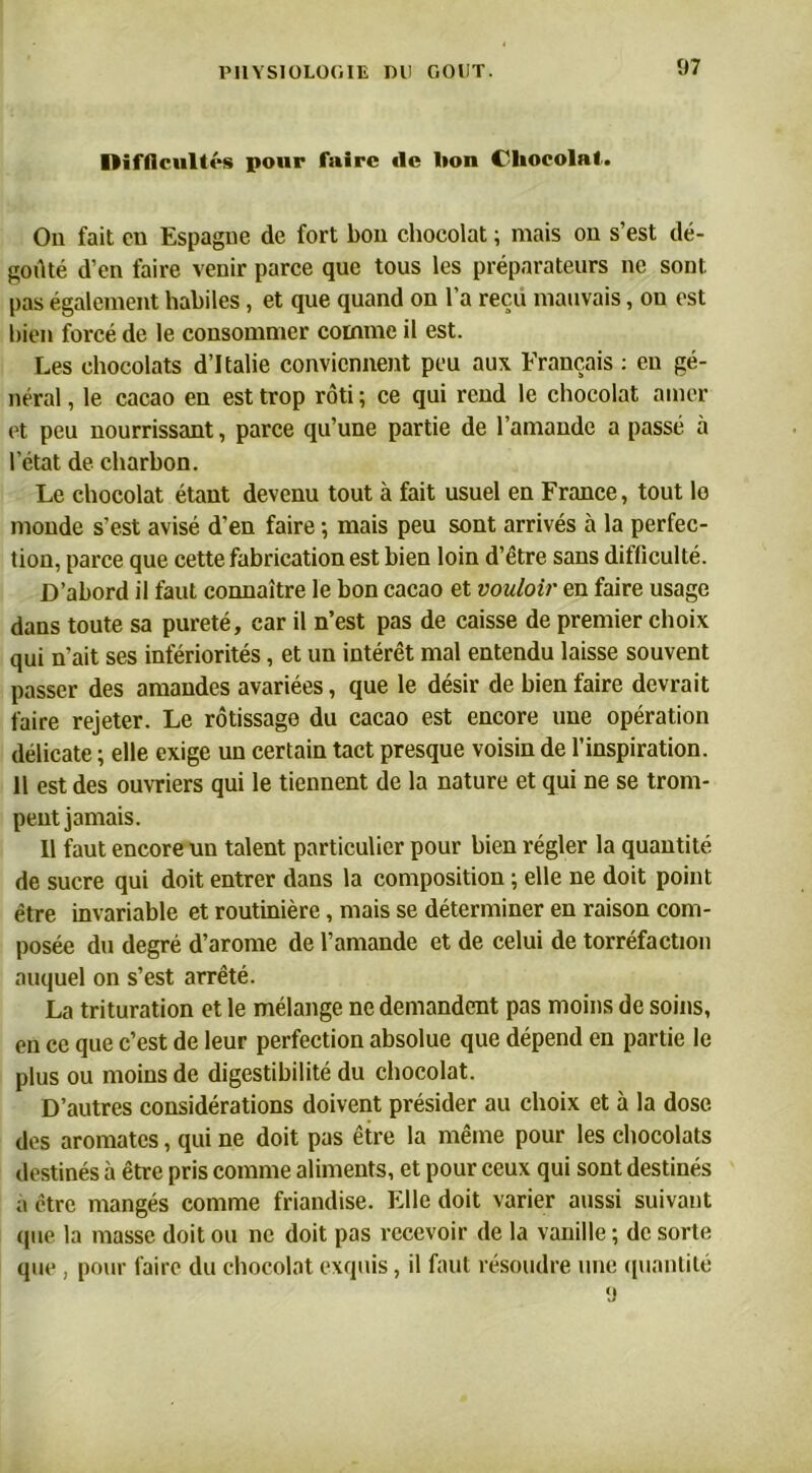 Difficultés pour faire de lion Chocolat. On fait en Espagne de fort bon chocolat ; mais on s’est dé- goûté d’en faire venir parce que tous les préparateurs ne sont pas également habiles, et que quand on l’a reçu mauvais, on est bien forcé de le consommer comme il est. Les chocolats d’Italie conviennent peu aux Français : eu gé- néral , le cacao en est trop rôti ; ce qui rend le chocolat amer et peu nourrissant, parce qu’une partie de l’amande a passé à l’état de charbon. Le chocolat étant devenu tout à fait usuel en France, tout lo monde s’est avisé d’en faire ; mais peu sont arrivés à la perfec- tion, parce que cette fabrication est bien loin d’être sans difficulté. D’abord il faut connaître le bon cacao et vouloir en faire usage dans toute sa pureté, car il n’est pas de caisse de premier choix qui n'ait ses infériorités, et un intérêt mal entendu laisse souvent passer des amandes avariées, que le désir de bien faire devrait faire rejeter. Le rôtissage du cacao est encore une opération délicate ; elle exige un certain tact presque voisin de l’inspiration. 11 est des ouvriers qui le tiennent de la nature et qui ne se trom- pent jamais. Il faut encore un talent particulier pour bien régler la quantité de sucre qui doit entrer dans la composition ; elle ne doit point être invariable et routinière, mais se déterminer en raison com- posée du degré d’arome de l’amande et de celui de torréfaction auquel on s’est arrêté. La trituration et le mélange ne demandent pas moins de soins, en ce que c’est de leur perfection absolue que dépend en partie le plus ou moins de digestibilité du chocolat. D’autres considérations doivent présider au choix et à la dose, des aromates, qui ne doit pas être la même pour les chocolats destinés à être pris comme aliments, et pour ceux qui sont destinés a être mangés comme friandise. Elle doit varier aussi suivant que la masse doit ou ne doit pas recevoir de la vanille ; de sorte que , pour faire du chocolat exquis, il faut résoudre une quantité