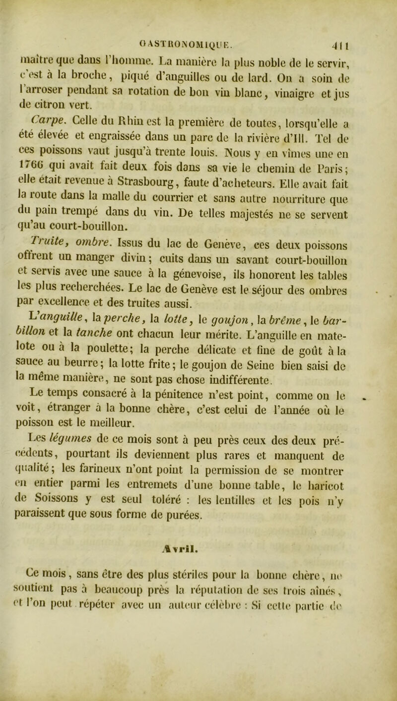 maître que dans 1 homme. La manière la plus noble de le servir, e est à la broche, piqué d’anguilles ou de lard. On a soin de I arroser pendant sa rotation de bon vin blanc, vinaigre et jus de citron vert. Carpe. Celle du Rhin est la première de toutes, lorsqu’elle a été élevée et engraissée dans un parc de la rivière d’Ill. Tel de ces poissons vaut jusqu’à trente louis. Nous y en vîmes une en L(i(j qui avait tait deux fois dans sa vie le chemin de Paris; elle était revenue à Strasbourg, faute d’acheteurs. Elle avait fait la route dans la malle du courrier et sans autre nourriture que du pain trempé dans du vin. De telles majestés ne se servent qu’au court-bouillon. Truite, ombre. Issus du lac de Genève, ces deux poissons offrent un manger divin ; cuits dans un savant court-bouillon et servis avec une sauce à la génevoise, ils honorent les tables les plus recherchées. Le lac de Genève est le séjour des ombres par excellence et des truites aussi. L anguille, la perche, la lotte, le goujoji, la brème, le bar- billon et la tanche ont chacun leur mérite. L’anguille en mate- lote ou à la poulette ; la perche délicate et fine de goût à la sauce au beurre; la lotte frite; le goujon de Seine bien saisi de la même manière, ne sont pas chose indifférente. Le temps consacré à la pénitence n’est point, comme on le voit, étranger à la bonne chère, c’est celui de l’année où le poisson est le meilleur. Les légumes de ce mois sont à peu près ceux des deux pre- cedents, pourtant ils deviennent plus rares et manquent de qualité; les farineux n’ont point la permission de se montrer en entier parmi les entremets d’une bonne table, le haricot de Soissons y est seul toléré : les lentilles et les pois n’y paraissent que sous forme de purées. .% vril. Ce mois, sans être des plus stériles pour la bonne chère, ne soutient pas à beaucoup près la réputation de ses trois aînés, et l’on peut répéter avec un auteur célèbre : Si cette partie do