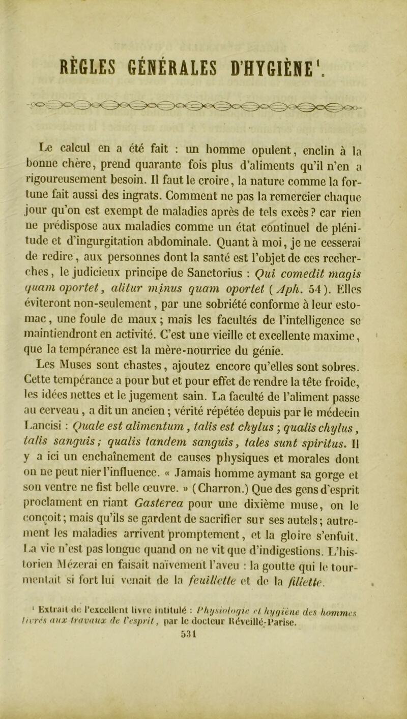 Le calcul en a été fait : un homme opulent, enclin à la bonne chère, prend quarante fois plus d’aliments qu’il n’en a rigoureusement besoin. Il faut le croire, la nature comme la for- tune fait aussi des ingrats. Comment ne pas la remercier chaque jour qu’on est exempt de maladies après de tels excès ? car rien ne prédispose aux maladies comme un état continuel de pléni- tude et d'ingurgitation abdominale. Quant à moi, je ne cesserai de redire, aux personnes dont la santé est l’objet de ces recher- ches , le judicieux principe de Sanctorius : Qui comedit magis quam oportet, alitur minus quam oportet ( Aph. 54). Elles éviteront non-seulement, par une sobriété conforme à leur esto- mac , une foule de maux ; mais les facultés de l’intelligence se maintiendront en activité. C’est une vieille et excellente maxime, que la tempérance est la mère-nourrice du génie. Les Muses sont chastes, ajoutez encore qu’elles sont sobres. Cette tempérance a pour but et pour effet de rendre la tête froide, les idées nettes et le jugement sain. La faculté de l’aliment passe au cerveau, a dit un ancien ; vérité répétée depuis par le médecin Lancisi : Quale est alimentum, talis est chylus ; qualis chylus, lalis sangids ; qualis tandem sangids, taies sunt spiritus. Il y a ici un enchaînement de causes physiques et morales dont on ne peut nier l’influence. « Jamais homme aymant sa gorge et son ventre ne fist belle œuvre. » (Charron.) Que des gens d’esprit proclament en riant Gasterea pour une dixième muse, on le conçoit; mais qu’ils se gardent de sacrifier sur scs autels; autre- ment les maladies arrivent promptement, et la gloire s’enfuit. I ,a vie n’est pas longue quand on ne vit que d’indigestions. L’his- torien Mézerai en faisait naïvement l’aveu : la goutte qui le tour- mentait si fort lui venait de la feuillette et de la fdlette. « Extrait tic l’excellent livre intitulé : Physiologie H hygiène des hommes livres aux travaux de l’esprit, par le docteur Itéveillé-l’arise.
