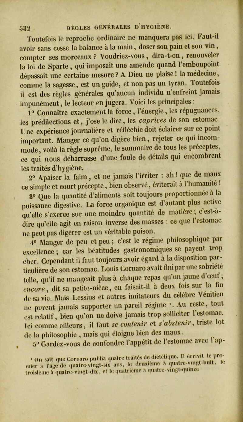 Toutefois le reproche ordinaire ne manquera pas ici. Faut-il avoir sans cesse la balance à la main, doser son pain et son vin, compter ses morceaux ? Voudriez-vous, dira-t-on, renouveler la loi de Sparte , qui imposait une amende quand l’embonpoint dépassait une certaine mesure? A Dieu ne plaise! la médecine, comme la sagesse, est un guide, et non pas un tyran. Toutefois il est des règles générales qu’aucun individu n’enfreint jamais impunément, le lecteur en jugera. Voici les principales : t° Connaître exactement la force, l’énergie, les répugnances, les prédilections et, j’ose le dire, les caprices de son estomac. Une expérience journalière et réfléchie doit éclairer sur ce point important. Manger ce qu’on digère bien, rejeter ce qui incom- mode, voilà la règle suprême, le sommaire de tous les préceptes, ce qui nous débarrasse d’une foule de détails qui encombrent les traités d’hygiène. 2° Apaiser la faim, et ne jamais l’irriter : ah ! que de maux ce simple et court précepte, bien observé, éviterait à l’humanite ! 3° Que la quantité d’aliments soit toujours proportionnée à la puissance digestive. La force organique est d’autant plus active qu’elle s'exerce sur une moindre quantité de matière ; c’est-à- dire qu’elle agit en raison inverse des masses : ce que l’estomac ne peut pas digérer est un véritable poison. 4° Manger de peu et peu ; c’est le régime philosophique par excellence -, car les béatitudes gastronomiques se payent trop cher. Cependant il faut toujours avoir égard à la disposition par- ticulière de son estomac. Louis Cornaro avait fini par une sobriété telle, qu’il ne mangeait plus à chaque repas qu’un jaune d œut ; encore, dit sa petite-nièce, eu faisait-il à deux fois sur la fin de sa vie. Mais Lessius et autres imitateurs du célèbre Vénitien ne purent jamais supporter un pareil régime '. Au reste, tout est. relatif, bien qu’on ne doive jamais trop solliciter l’estomac. Ici comme ailleurs, il faut se contenir et s’abstenir, triste lot de la philosophie , mais qui éloigne bien des maux. ^ 5° Gardez-vous de confondre l’appétit de l’estomac avec 1 ap- ' on sait que Cornaro publia quatre traités de diététique. Il 11 l>rc rnier à l'Age do quatre-vingt-six ans, le deuxième A quatrc-vingt-lmit, troisième A quatre-vingt-dix, et le quatrième à quatre-vingt-quinze