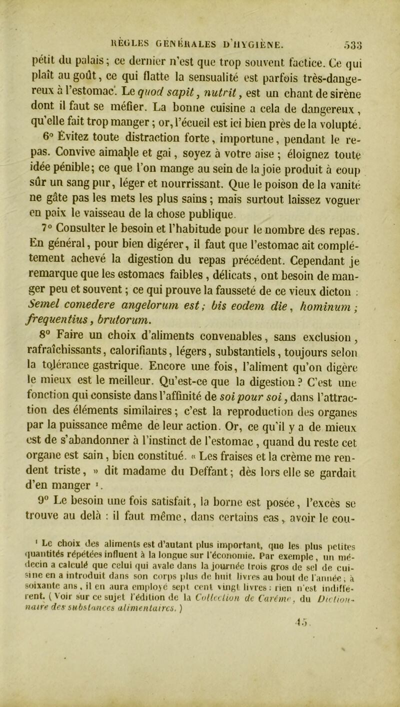 pétit du palais ; ce dernier n’est que trop souvent factice. Ce qui plaît au goût, ce qui flatte la sensualité est parfois très-dange- reux a 1 estomac. Le quod sapit, nutrit, est un chant de sirène dont il faut se méfier. La bonne cuisine a cela de dangereux , qu’elle fait trop manger ; or, l’écueil est ici bien près de la volupté. 6° Évitez toute distraction forte, importune, pendant le re- pas. Convive aimable et gai, soyez à votre aise ; éloignez toute idée pénible; ce que l’on mange au sein de la joie produit à coup sûr un sang pur, léger et nourrissant. Que le poison de la vanité ne gâte pas les mets les plus sains ; mais surtout laissez voguer en paix le vaisseau de la chose publique. 7° Consulter le besoin et l’habitude pour le nombre des repas. En général, pour bien digérer, il faut que l’estomac ait complè- tement achevé la digestion du repas précédent. Cependant je remarque que les estomacs faibles , délicats, ont besoin de man- ger peu et souvent ; ce qui prouve la fausseté de ce vieux dicton : Semel comedere angelortim est ; bis eodem die, hominum ; frequentius, brutorum. 8° Faire un choix d’aliments convenables, sans exclusion, rafraîchissants, calorifiauts, légers, substantiels, toujours selon la tojérance gastrique. Encore une fois, l’aliment qu’on digère le mieux est le meilleur. Qu’est-ce que la digestion ? C’est une fonction qui consiste dans l’affinité de soi pour soi, dans l’attrac- tion des éléments similaires ; c’est la reproduction des organes par la puissance même de leur action. Or, ce qu'il y a de mieux est de s’abandonner à l’instinct de l’estomac, quand du reste cet organe est sain, bien constitué. « Les fraises et la crème me ren- dent triste, » dit madame du Deffant ; dès lors elle se gardait d’en manger 1. 9° Le besoin une fois satisfait, la borne est posee, l’excès se trouve au delà : il faut même, dans certains eas, avoir le cou- 1 Le choix des aliments est d’autant plus important, que les plus petites quantités répétées influent à la longue sur l'économie. Par exemple, un mé- decin a calculé que celui qui avale dans la journée trois gros de sel de cui- sine en a introduit dans son corps plus de huit livres au bout de l'année; à soixante ans, il en aura employé sept cent vingt livres; rien n'est indiffé- rent. (Voir sur ce sujet l'édition de la Collection de Carême, du Diction- naire des substances alimentaires, ) 45.