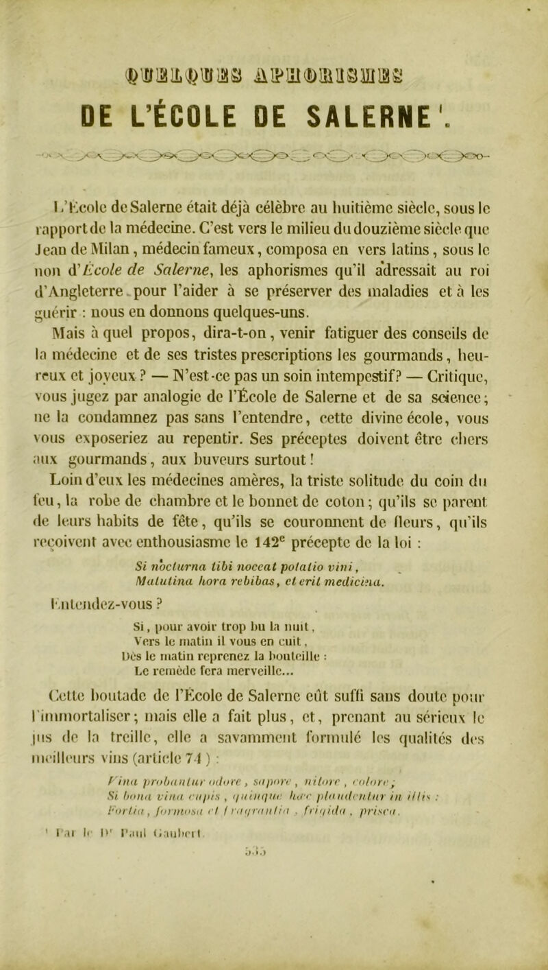 DE L’ÉCOLE DE SALERNE'. y&o- I .’Kcolc dcSalerne était déjà célèbre au huitième siècle, sous le rapport do la médecine. C’est vers le milieu du douzième siècle que Jean de Milan, médecin fameux, composa en vers latins, sous le non A' École de Saler ne, les aphorismes qu’il adressait au roi d’Angleterre pour l’aider à se préserver des maladies et à les guérir : nous en donnons quelques-uns. Mais à quel propos, dira-t-on, venir fatiguer des conseils de la médecine et de ses tristes prescriptions les gourmands, heu- reux et joyeux ? — IN’est-ce pas un soin intempestif? — Critique, vous jugez par analogie de l’École de Salerne et de sa science; ne la condamnez pas sans l’entendre, cette divine école, vous vous exposeriez au repentir. Ses préceptes doivent être chers aux gourmands, aux buveurs surtout ! Loin d’eux les médecines amères, la triste solitude du coin du feu, la robe de chambre et le bonnet de coton ; qu’ils se parent de leurs habits de fête, qu’ils se couronnent de Heurs, qu’ils reçoivent avec enthousiasme le 142e précepte de la loi : Si nocturna tibi noccat polatio vini, Matulina hora rebibas, et eril mediciîia. I ntendez-vous ? Si, pour avoir trop bu La nuit, Vers le matin il vous en cuit, Lies le matin reprenez la bouteille : Le remède fera merveille... Celle boutade de l’École de Salerne eût suffi sans doute pour l'immortaliser; mais elle a fait plus, et, prenant au sérieux le jus de la treille, elle a savamment formulé les qualités des meilleurs vins (article 74 ) : Finit prubantur allure, su pare , ni tore, colore.q Si l/aun viiia eupis , i/ninquc hue pluiiilciitiir in illis : Par lia, furmusa et (mi/rnnlia . fntjkla , prisen, 1 Par lr l)r Paul Haubert à.j .3