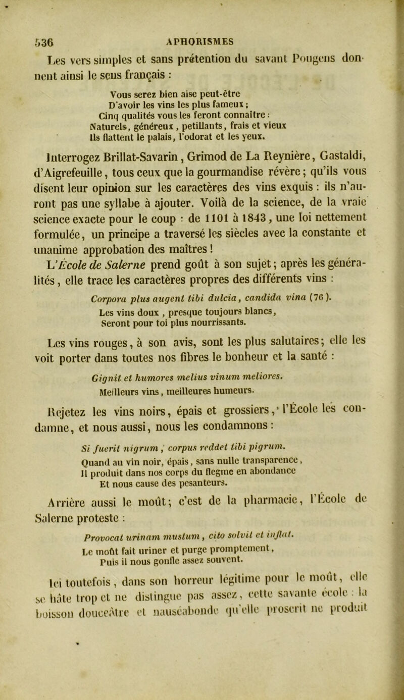T,es vers simples et sans prétention du savant Pougcns don neut ainsi le sens français : Vous serez bien aise peut-être D’avoir les vins les plus fameux ; Cinq qualités vous les feront connaître ; Naturel», généreux , pétillants, frais et vieux Ils flattent le palais, l'odorat et les yeux. Interrogez Brillat-Savarin, Grimod de La Reynière, Gastaldi, d’Aigrefeuille, tous ceux que la gourmandise révère ; qu’ils vous disent leur opinion sur les caractères des vins exquis : ils n’au- ront pas une syllabe à ajouter. Voilà de la science, de la vraie science exacte pour le coup ; de 1101 à 1843, une loi nettement formulée, un principe a traversé les siècles avec la constante et unanime approbation des maîtres ! L'École de Salerne prend goût à son sujet ; après les généra- lités , elle trace les caractères propres des différents vins : Corpora plus augent tibi dulcia, candida vina (76). Les vins doux , presque toujours blancs, Seront pour toi plus nourrissants. Les vins rouges, à son avis, sont les plus salutaires; elle les voit porter dans toutes nos fibres le bonheur et la santé : Gignit et humores melius vinum meliores. Meilleurs vins, meilleures humeurs. Rejetez les vins noirs, épais et grossiers,' l’École les con- damne , et nous aussi, nous les condamnons : Si fuerit nigrum , corpus reddel tibi pigrum. Quand au vin noir, épais, sans nulle transparence, Il produit dans nos corps du Hegmc en abondance Et nous cause des pesanteurs. Arrière aussi le moût; c’est de la pharmacie, 1 Lcolc de Salerne proteste . Provocal urinant niustum , cito solvit et uijh.it. Le moût fait uriner et purge promptement, Puis il nous gonfle assez souvent. Ici toutefois, dans son horreur légitime pour le moût, elle se hâte trop et ne distingue pas assez, cette savante école la boisson douceâtre et nauséabonde qu'elle proscrit ne produit