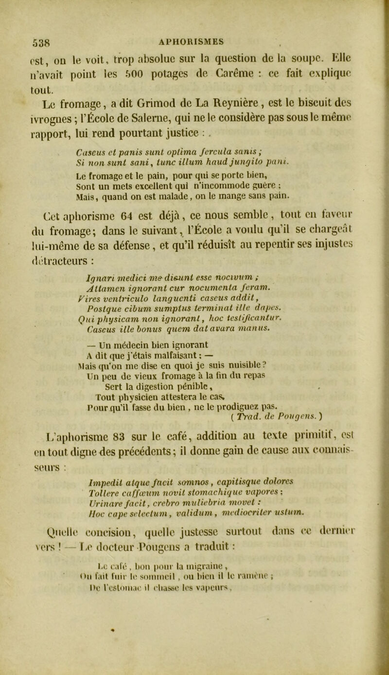 rst, ou le voit, trop absolue sur la question de la soupe. Kl le n’avait point les 500 potages de Carême : ce fait explique tout. Le fromage, a dit Grimod de La Reynière , est le biscuit des ivrognes ; l’École de Saleme, qui ne le considère pas sous le même rapport, lui rend pourtant justice : . Caseus cl panis sunt oplima Jcrcula sants ; Si non sunt sani, tune ilium haut! jungito pant. Le fromage et le pain, pour qui se porte bien. Sont un mets excellent qui n’incommode guère ; Mais, quand on est malade, on le mange sans pain. Cet aphorisme 64 est déjà, ce nous semble, tout en faveur du fromage; dans le suivant, l’École a voulu qu’il se chargeât lui-même de sa défense, et qu’il réduisît au repentir ses injustes détracteurs : lgnari inedici me-disunt esse nocivum ; Attamen ignorant cur nocumenta feram. y ires venlriculo languenti caseus addit, Postque cibum sumplus terminât Me dopes. Qui physicam non ignorant, hoc teslificanlur. Caseus ille bonus qucmdatavara manus. — Un médecin bien ignorant A dit que j'étais malfaisant : — Mais qu'on me dise en quoi je suis nuisible? Un peu de vieux fromage à la fin du repas Sert la digestion pénible, Tout physicien attestera le cas. Pour qu'il fasse du bien , ne le prodiguez pas. ( Trad. de Pougens. ) L’aphorisme 83 sur le café, addition au texte primitif, est en tout digne des précédents ; il donne gain de cause aux connais seurs : hnpedil atquc facit somnos, capitisque dolorcs Tollere caffceum novit stomachique vapores ; Ur inare facit, crcbro muliebria movet : Hoc cape sclectum, validum , mediocriter uslttm. Quelle concision, quelle justesse surtout dans ce dernier vers ! — Le docteur Pougens a traduit : Le calé , bon pour la migraine , Oii fait fuir le sommeil, ou bien il le ramène ; De l'estomac il chasse les vapeurs,