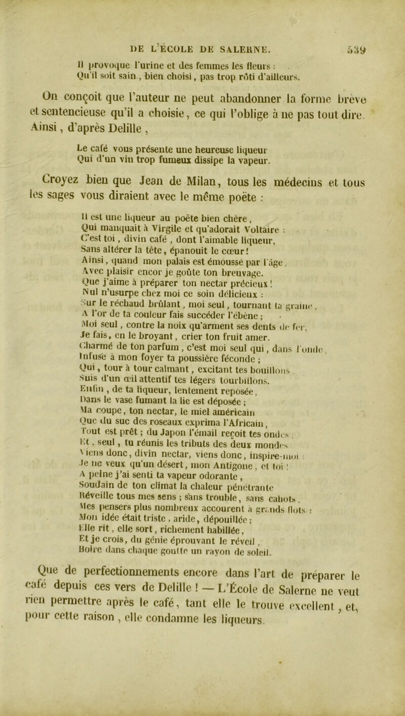 Il provoque l'urine et des femmes les Heurs : Qu'il soit sain , bien choisi, pas trop rôti d'ailleurs. Ou conçoit que l’auteur ne peut abandonner la forme brève et sentencieuse qu’il a choisie, ce qui l’oblige à ne pas tout dire. Ainsi, d’après Delille , Le café vous présente une heureuse liqueur Qui d'un vin trop fumeux dissipe la vapeur. Croyez bien que Jean de Milan, tous les médecins et tous les sages vous diraient avec le même poète : il est une liqueur au poète bien chère, Qui manquait à Virgile et qu'adorait Voltaire : C'est toi, divin café , dont l'aimable liqueur, Sans altérer la tête, épanouit le cœur! Ainsi, quand mon palais est émousse par l'âge Avec plaisir encor je goûte ton breuvage. Que j'aime à préparer ton nectar précieux ! Nul n’usurpe chez moi ce soin délicieux : mr le réchaud brûlant, moi seul, tournant ta graine , A l'or de ta couleur fais succéder l'ébène ; Moi seul, contre la noix qu'arment ses dents de fer, Je fais, en le broyant, crier ton fruit amer. Charmé de ton parfum, c’est moi seul qui, dans tonde Infuse à mon foyer ta poussière féconde ; Qui, tour à tour calmant, excitant tes bouillons suis d'un œil attentif tes légers tourbillons. Enfin , de ta liqueur, lentement reposée, Dans le vase fumant la lie est déposée ; Ma coupe, ton nectar, le miel américain Que du suc des roseaux exprima l'Africain, tout est prêt ; du Japon l'émail reçoit tes ondes Et, seul, tu réunis les tributs des deux mondes ' iens donc, divin nectar, viens donc, inspire-moi le ne veux qu'un désert, mon Antigone , et toi : A peine j’ai senti ta vapeur odorante , Soudain de ton climat la chaleur pénétrante Héveille tous mes sens ; sans trouble, sans cahots , Mes pensers plus nombreux accourent à gr, nds Ilots : Mon idée était triste , aride, dépouillée; l.lie rit, elle sort, richement habillée, Et je crois, du génie éprouvant le réveil, Moire dans chaque goutte un rayon de soleil. Que de perfectionnements encore dans l’art de préparer le café depuis ces vers de Delille ! — L’École de Salerne ne veut rien permettre après le café, tant elle le trouve excellent, et, pour cette raison , elle condamne les liqueurs.