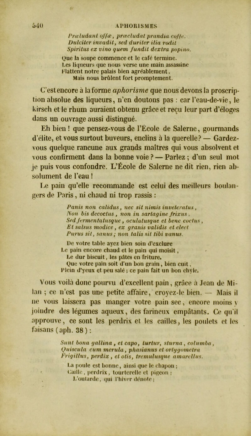 Prœludant offæ, prœcludat prandia eojfe. Dulcitcr invadil, sed duritcr ilia rodit Spiritus ex vino quern fundit dcxtra popinn. Que la soupe commence et le café termine, bes liqueurs que nous verse une main assassine flattent notre palais bien agréablement. Mais nous brûlent fort promptement. C’estencore à la forme aphorisme que nous devons la proscrip- tion absolue des liqueurs, n’en doutons pas : car l’eau-de-vie, le kirsch et le rhum auraient obtenu grâce et reçu leur part, d’éloges dans un ouvrage aussi distingué. Eh bien ! que pensez-vous de l’École de Salerne, gourmands d’élite, et vous surtout buveurs, enclins à la querelle? — Gardez- vous quelque rancune aux grands maîtres qui vous absolvent et vous confirment dans la bonne voie ? — Parlez ; d’un seul mot je puis vous confondre. L’École de Salerne ne dit rien, rien ab- solument de l’eau ! Le pain qu’elle recommande est celui des meilleurs boulan- gers de Paris, ni chaud ni trop rassis : Partis non calidus, nec sit nimis inveleratus , Non bis décodas , non in sartagine frixus . Sedjermentatusque, oculatusque et benc codas, Et salsus modice, ex granis validis et elect Parus sit, sanus; non talis sit tibi nantis. De votre table ayez bien soin d’exclure bo pain encore chaud et le pain qui moisit, be dur biscuit, les pâtes en friture. Que votre pain soit d’un bon grain, bien cuit. Plein d’yeux et peu salé ; ce pain fait un bon chyle. Vous voilà donc pourvu d’excellent pain, grâce à Jean de Mi- lan ; ce n’est pas une petite affaire, croyez-le bien. — Mais il ne vous laissera pas manger votre pain sec, encore moins \ joindre des légumes aqueux, des farineux empâtants. Ce qu'il approuve, ce sont les perdrix et les cailles, les poulets et les faisans (aph. 38 ) : Salit botta gallina , et capo, turtur, sturna, cohtmba, Quiscula cum mcrula, phasianus et orlygometra Erigillus, perdix, ctotis, tremulusque amarellus. ba poule est bonne, ainsi tpie le chapon ; Caille, perdrix, tourterelle et pigeon : Poularde, qui l'hiver dénote ;