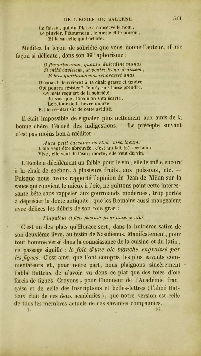 Le faisan , qui du Phase a conservé le nom ; Le pluvier, l’étourneau, le merle et le pinson , Et la sarcelle qui barbote. Méditez la leçou de sobriété que Vous donne l’auteur, d’une façon si délicate, dans son 39e aphorisme : O jluvialis anas , quanta dulcedine mafias Si mihi cavissem , si ventri frena dédissent, Febres quartanas non renovasset anas. (Tcanard de rivière! à ta chair grasse et tendre Qui pourra résister ? Je m'y suis laissé prendre. Ce mets requiert de la sobriété ; Je sais que , lorsqu’on s'en écarte , Le retour de la fièvre quarte Est le résultat sûr de cette avidité. 11 était impossible de signaler plus nettement aux amis de la bonne chère l’écueil des indigestions. — Le précepte suivant n’est pas moins bon à méditer : sduca petit bacchum mortua, viva lacum. L'oie veut être abreuvée, c'est un fait très-certain : Vive, elle veut de l’eau ; morte, elle veut du vin. L’Ecole a décidément un faible pour le vin; elle le mêle encore à la chair de cochon, à plusieurs fruits, aux poissons, etc. — Puisque nous avons rapporté l’opinion de Jean de Milan sur la sauce qui convient le mieux à l’oie, ne quittons point cette intéres- sante bête sans rappeler aux gourmands modernes, trop portés à déprécier la docte antiquité, que les Romains aussi mangeaient avec délices les débris de son foie gras : Pinguibus ctficis paslutn jecur adscris albi. C’est un des plats qu’Horace sert, dans la huitième satire de sou deuxième livre, au festin de Nasidiénus. Manifestement, pour tout homme versé dans la connaissance de la cuisine et du latin , ce passage signifie : le foie d'une oie blanche engraissé par les figues. C’est ainsi que l’ont compris les plus savants com- mentateurs et, pour notre part, nous plaignons sincèrement l’abbé Batteux de n’avoir vu dans ce plat que des foies d’oie farcis de figues. Croyons,. pour l’honneur de l’Académie fran çaise et de celle des Inscriptions et belles-lettres (l’abbé Bat- teux était de ces deux académies), que notre version est celle de tous les membres actuels de ces savantes compagnies. 1. -il'