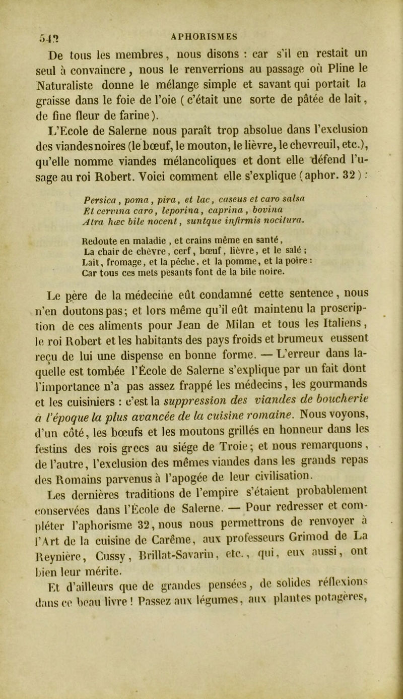 5.1*2 De tous les membres, uous disons : car s’il en restait un seul à convaincre, nous le renverrions au passage où Pline le Naturaliste donne le mélange simple et savant qui portait la graisse dans le foie de l’oie ( c’était une sorte de pâtée de lait, de fine fleur de farine). L’Ecole de Saleme nous paraît trop absolue dans l’exclusion des viandesnoires (le bœuf, le mouton, le lièvre, le chevreuil, etc.), qu’elle nomme viandes mélancoliques et dont elle défend l'u- sage au roi Robert. Voici comment elle s’explique (aphor. 32 ) : Persica , poma, pira, et lac, cuseus et caro salsn Et cennna caro, leporina, caprina, bovina Atra luec bile nocent, suntque infirmis nocitura. Redoute en maladie , et crains même en santé, La chair de chèvre, cerf, bœuf, lièvre, et le salé ; Lait, fromage, et la pêche, et la pomme, et la poire : Car tous ces mets pesants font de la bile noire. Le père de la médecine eût condamné cette sentence, nous n’en doutons pas; et lors même qu’il eût maintenu la proscrip- tion de ces aliments pour Jean de Milan et tous les Italiens, le roi Robert et les habitants des pays froids et brumeux eussent reçu de lui une dispense en bonne forme. — L’erreur dans la- quelle est tombée l’École de Salerne s’explique par un fait dont l'importance n’a pas assez frappé les médecins, les gourmands et les cuisiniers : c’est la suppression des viandes de boucherie à l’époque la plus avancée de la cuisine romaine. Nous voyons, d’un côté, les bœufs et les moutons grillés en honneur dans les festins des rois grecs au siège de Troie ; et nous remarquons, de l’autre, l’exclusion des mêmes viandes dans les grands repas des Romains parvenus à l’apogée de leur civilisation. Les dernières traditions de l’empire s’étaient probablement conservées dans l’École de Salerne. — Pour redresser et com- pléter l’aphorisme 32, nous nous permettrons de renvoyer à l’Art de la cuisine de Carême, aux professeurs Grimod de La Heynièrc, Cussy, Brillat-Savarin, etc., qui, eux aussi, ont bien leur mérite. Et d’ailleurs que de grandes pensées, de solides réflexion'' dans ce beau livre ! Passez aux légumes, aux plantes potagères,