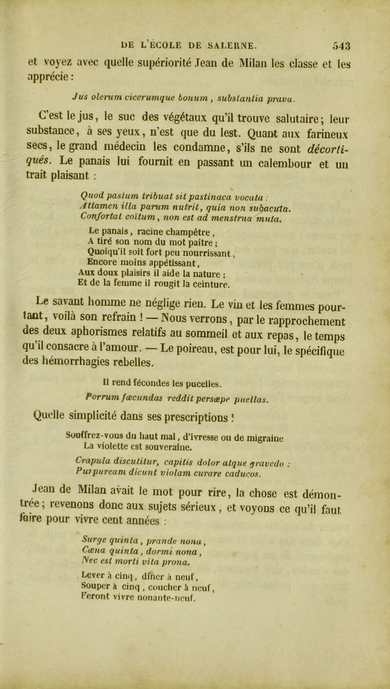 et voyez avec quelle supériorité Jean de Milan les classe et les apprécie : Jus olerum cicerumque bontim , substanlia prava- C'est le jus, le suc des végétaux qu’il trouve salutaire; leur substance, à ses yeux, n’est que du lest. Quant aux farineux secs, le grand médecin les condamne, s’ils ne sont décorti- qués. Le panais lui fournit en passant un calembour et un trait plaisant : Quod paslum tribuat sit pastinaca vocata . Atlamen ilia parum nulrit, quia non subacicla. Confortât cnïtum, non est ad menstrua muta. Le panais, racine champêtre, A tiré son nom du mot paître ; Quoiqu’il soit fort peu nourrissant, Encore moins appétissant. Aux doux plaisirs il aide la nature ; Et de la femme il rougit la ceinture. Le savant homme ne néglige rien. Le vin et les femmes pour- tant, voilà son refrain ! — Nous verrons, par le rapprochement des deux aphorismes relatifs au sommeil et aux repas, le temps qu’il consacre à l’amour. — Le poireau, est pour lui, le spécifique des hémorrhagies rebelles. Il rend fécondes les pucelles. Porrum fæcundas reddit persæpe paellas. Quelle simplicité dans ses prescriptions ! Souffrez-vous du haut mal, d’ivresse ou de migraine La violette est souveraine. Crapula discutitur, eapitis dolor atque gravedo : Purpuream dicunt violam curare caducos. Jean de Milan avait le mot pour rire, la chose est démon- trée ; revenons donc aux sujets sérieux, et voyons ce qu’il faut taire pour vivre cent années . Surge quinla, prande noua, Cœna quinla , dormi noua , Nec est morli vita prona. Lever à cinq, dîner à neuf, Souper à cinq , coucher à neuf, Feront vivre nonante-nenf.