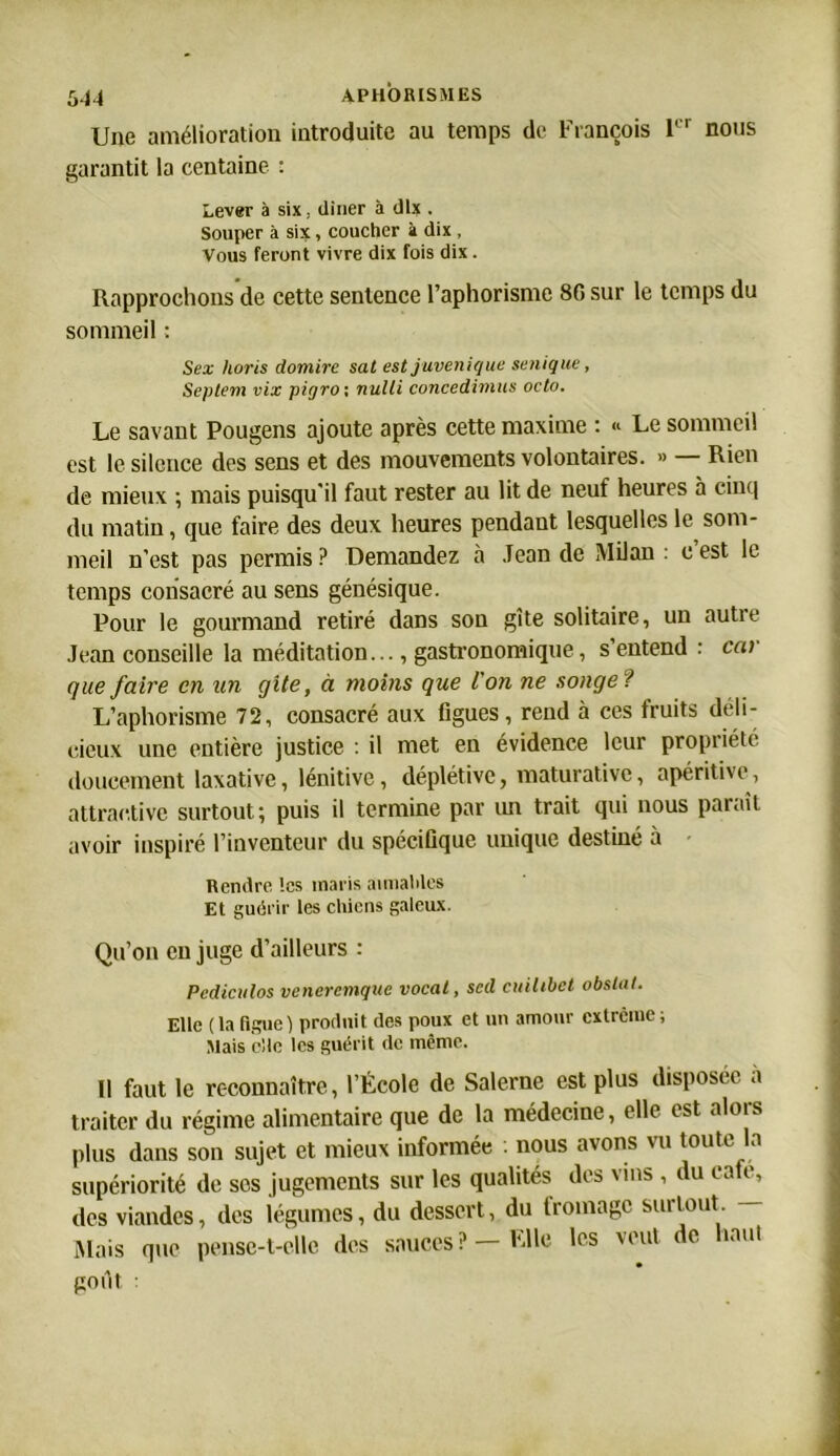 Une amélioration introduite au temps de François 1 nous garantit la centaine : Lever à six, dîner à dix . Souper à six, coucher à dix , Vous feront vivre dix fois dix. Rapprochons de cette sentence l’aphorisme 8G sur le temps du sommeil : Sex lioris domire sat estjuvenique senique, Septem vix pigro; nulli concedimus octo. Le savant Pougens ajoute après cette maxime : « Le sommeil est le silence des sens et des mouvements volontaires. » Rien de mieux ; mais puisqu’il faut rester au lit de neuf heures à cinq du matin, que faire des deux heures pendant lesquelles le som- meil n'est pas permis ? Demandez à Jean de Milan : c est le temps consacré au sens génésique. Pour le gourmand retiré dans son gîte solitaire, un autre Jean conseille la méditation..., gastronomique, s’entend : car que faire en un gîte, à moins que l'on ne songe1 L’aphorisme 72, consacré aux figues, rend à ces fruits déli- cieux une entière justice : il met en évidence leur propriété doucement laxative, lénitive, déplétive, maturativc, apéritive, attractive surtout; puis il termine par un trait qui nous paraît avoir inspiré l’inventeur du spécifique unique destiné à Rendre tes maris aimables Et guérir les chiens galeux. Qu’on en juge d’ailleurs : Pcdiculos veneremque vocal, sed cuilibet obslal. Elle (la figue ) produit des poux et un amour extrême ; Mais elle les guérit de même. Il faut le reconnaître, l’École de Salerne est plus disposée à traiter du régime alimentaire que de la médecine, elle est alors plus dans son sujet et mieux informée nous avons vu toute la supériorité de ses jugements sur les qualités des vins , du café, des viandes, des légumes, du dessert, du fromage surtout Mais que pense-t-elle des sauces? —File les veut de haut goût :