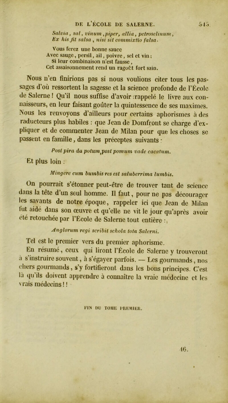 Salvia, sal, vinum,piper, allia, petroselinum, Hx his Jil salsa , nisi sit commixtio falsa- Vous ferez une bonne sauce Avec sauge, persil, ail, poivre, sel et vin ; Si leur combinaison n'est fausse, Cet assaisonnement rend un ragoût fort sain. Nous n’en finirions pas si nous voulions citer tous les pas- sages d’où ressortent la sagesse et la science profonde de l’École de Salerne ! Qu’il nous suffise d’avoir ;rappelé le livre aux con- naisseurs, en leur faisant goûter la quintessence de ses maximes. Nous les renvoyons d’ailleurs pour certains aphorismes à des raducteurs plus habiles : que Jean de Domfront se charge d’ex- pliquer et de commenter Jean de Milan pour que les choses se passent en famille, dans les préceptes suivants : Post pira da putumjMst pomum vade cacatum. Et plus loin : Mingere cum bumbis res est saluberrima lumbis. On pourrait s’étonner peut-être de trouver tant de science dans la tête d’un seul homme. Il faut, pour ne pas décourager les savants de notre époque, rappeler ici que Jean de Milan lut aidé dans son œuvre et qu’elle ne vit le jour qu’après avoir été retouchée par l’École de Salerne tout entière :, Anglorum régi scribit schola tota Salerai. Tel est le premier vers du premier aphorisme. En résumé, ceux qui liront l’École de Salerne y trouveront à s'instruire souvent, à s’égayer parfois. — Les gourmands, nos chers gourmands, s’y fortifieront dans les bons principes. C’est là qu ils doivent apprendre à connaître la vraie médecine et les vrais médecins! ! VIN DU TOME l'UUMIEK.