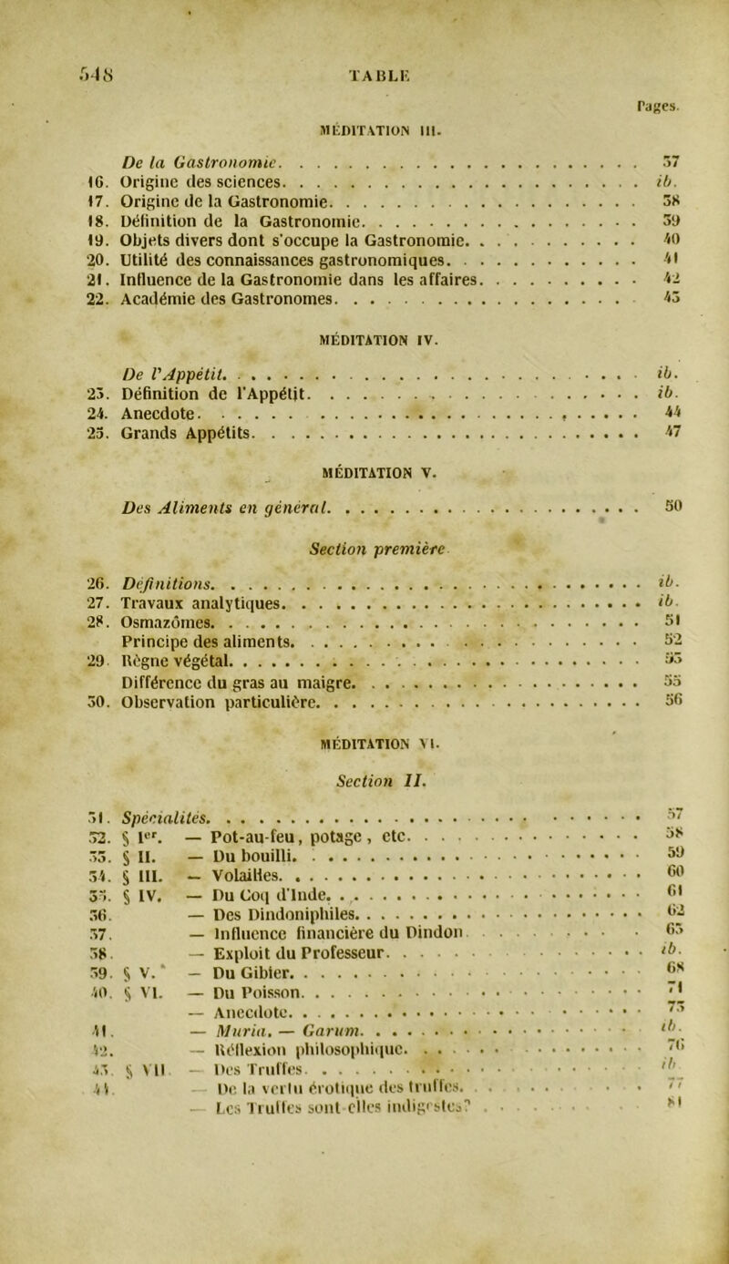 rages. MÉDITATION III. De la Gastronomie 37 (G. Origine des sciences ib. 17. Origine de la Gastronomie 38 18. Définition de la Gastronomie 3a «9. Objets divers dont s’occupe la Gastronomie 40 20. Utilité des connaissances gastronomiques O 2t. Influence de la Gastronomie dans les affaires 42 22. Académie des Gastronomes 43 MÉDITATION IV. De l'Appétit. . .... ib. 23. Définition de l'Appétit ib. 24. Anecdote 44 23. Grands Appétits 47 MÉDITATION V. Des Aliments en général 30 Section première 26. Définitions ib. 27. Travaux analytiques ib 28. Osmazômes 31 Principe des aliments. 52 29 ltégne végétal 53 Différence du gras au maigre 33 30. Observation particulière 56 MÉDITATION VI. Section II. 31. Spécialités 37 .32. § Ier. — Pot-au-feu, potage, etc 38 33. § II. — Du bouilli. 59 34. § III. — Volailles 35. § IV. — Du Coq d'Inde. ....... 61 36. — Des Dindoniphiles 32 37. — Influence financière du Dindon 63 38. — Exploit du Professeur ib- 39. § V. — Du Gibier 40. $ VI. — Du Poisson — Anecdote. . 7,1 41. — Maria. — Garant • ‘b 42. — Kéflexion philosophique '•* 43 S VU — Des Truffes f . . 44. — De fa vertu érotique des truffes. ... . . << — Les Truffes sont-elles indigestes? ... 8!