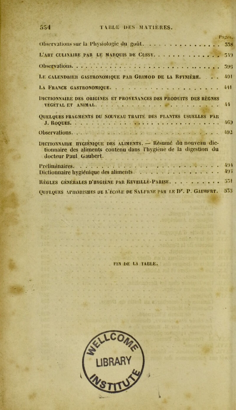 TVISLi: I)liS MATIERES. . 338 r».r,4 Observations sur la Physiologie du goût. . L'art culinaire paii le marquis de Cussv 3Vi Observations 3<»<j Llî calendrier gastronomique par Grimod de la Rfynièbb. . . . 401 La France gastronomique. 441 1UCTIONNA1RE DES ORIGINES ET PROVENANCES DES PRODUITS DES RÈGNES VÉGÉTAL ET ANIMAL y 4 4 Quelques fragments du nouveau traité des plantes usuelles par J. Roques. 403 Observations 402 Dictionnaire hygiénique des aliments. — Résumé du nouveau dic- tionnaire des aliments contenu dans l'hygiène de la digestion du docteur IJaul Gaubcrt. Préliminaires *04 Dictionnaire hygiénique des aliments 4'r> Règles générales d’hygiène par keyeillé-parise 3'! quelques aphorismes ue l'école de Salfhne par i.e l)r. P. gaurfrt. FIN DE LA IARLË.