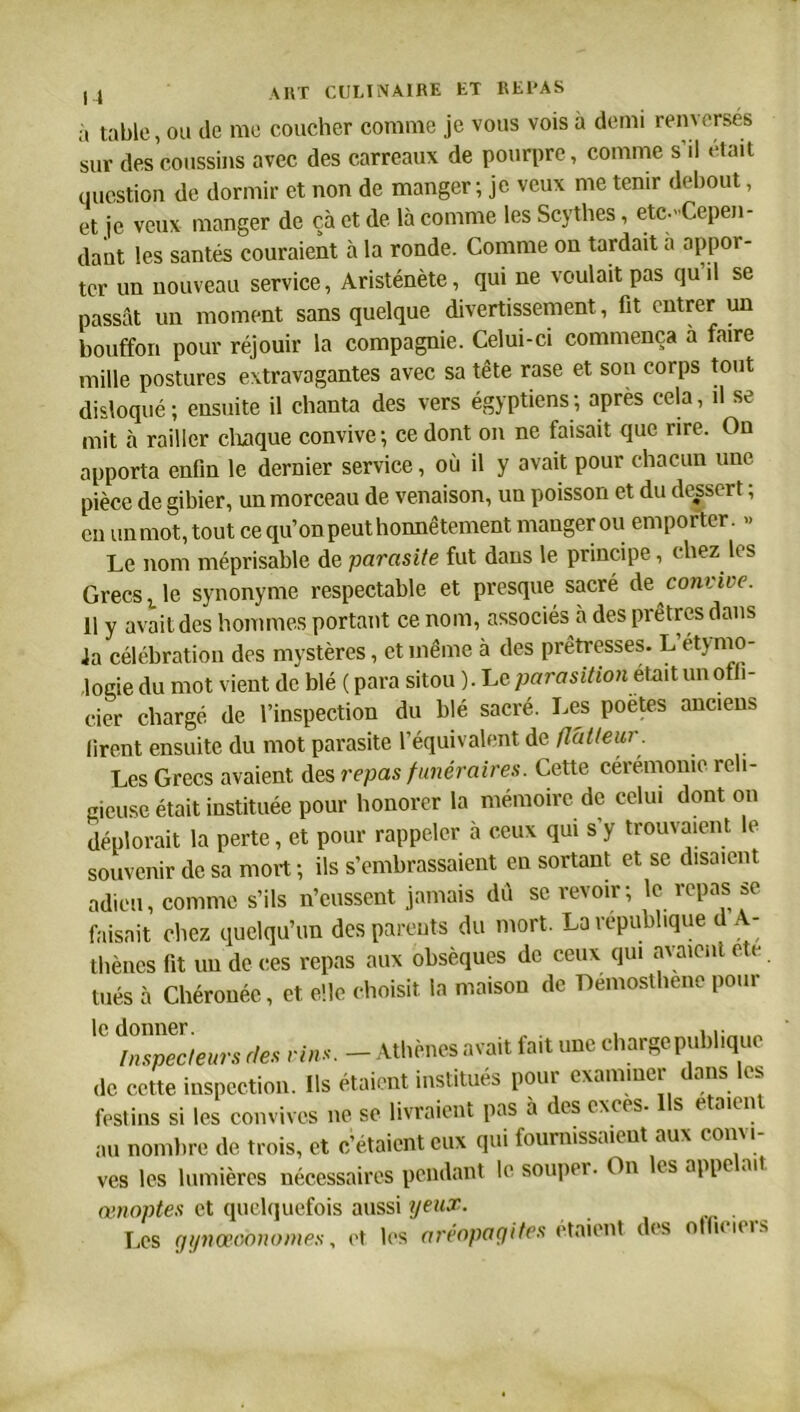 à table, ou de me coucher comme je vous vois à demi renversés sur des coussins avec des carreaux de pourpre, comme s il était question de dormir et non de manger ; je veux me tenir debout, et je veux manger de çà et de là comme les Scythes, etc.-Cepen- dant les santés couraient à la ronde. Comme on tardait a appor- ter un nouveau service, Aristénète, qui ne voulait pas qu’il se passât un moment sans quelque divertissement, fit entrer un bouffon pour réjouir la compagnie. Celui-ci commença a faire mille postures extravagantes avec sa tête rase et son corps tout disloqué ; ensuite il chanta des vers égyptiens ; après cela, il se mit à railler chaque convive ; ce dont on ne faisait que rire. On apporta enfin le dernier service, où il y avait pour chacun une pièce de gibier, un morceau de venaison, un poisson et du déport ; en un mot, tout ce qu’on peut honnêtement manger ou emporter. » Le nom méprisable de parasite fut dans le principe, chez les Grecs t le synonyme respectable et presque sacré de convive. 11 y avait des hommes portant ce nom, associés à des prêtres dans la célébration des mystères, et même à des prêtresses. L étymo- logie du mot vient de blé ( para sitou ). Le parasitions un offi- cier chargé de l’inspection du blé sacré. Les poètes anciens firent ensuite du mot parasite l’équivalent de flatteur. Les Grecs avaient des repas funéraires. Cette cérémonie reli- gieuse était instituée pour honorer la mémoire de celui dont on déplorait la perte, et pour rappeler à ceux qui s y trouvaient le souvenir de sa mort ; ils s’embrassaient en sortant et se disaient adieu, comme s’ils n’eussent jamais du se revoir; le repas se faisait chez quelqu’un des parents du mort. La république d A- thènes fit un de ces repas aux obsèques de ceux qui avaient etc tués à Chérouéc, et elle choisit la maison de Demosthene pour 'C des vins. - Athènes avait fait une charge publique de cette inspection. Ils étaient institués pour examiner ans es festins si les convives ne se livraient pas à des exees. s e aien au nombre de trois, et c’étaient eux qui fournissaient aux convi- ves les lumières nécessaires pendant le souper. On es appe ait œnoptes et quelquefois aussi yeux. Les gynœoonomes, et les aréopagites étaient des officiers